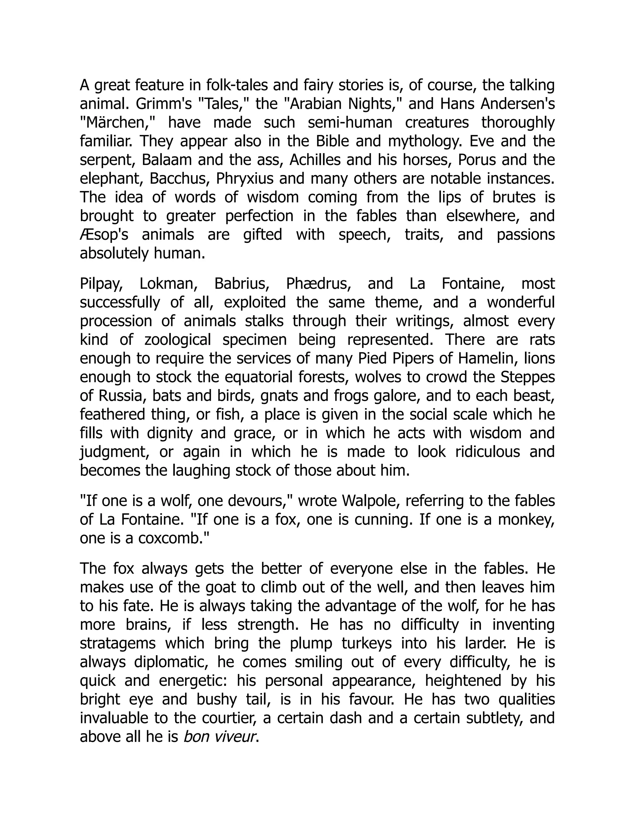 A great feature in folk-tales and fairy stories is, of course, the talking
animal. Grimm's "Tales," the "Arabian Nights," and Hans Andersen's
"Märchen," have made such semi-human creatures thoroughly
familiar. They appear also in the Bible and mythology. Eve and the
serpent, Balaam and the ass, Achilles and his horses, Porus and the
elephant, Bacchus, Phryxius and many others are notable instances.
The idea of words of wisdom coming from the lips of brutes is
brought to greater perfection in the fables than elsewhere, and
Æsop's animals are gifted with speech, traits, and passions
absolutely human.
Pilpay, Lokman, Babrius, Phædrus, and La Fontaine, most
successfully of all, exploited the same theme, and a wonderful
procession of animals stalks through their writings, almost every
kind of zoological specimen being represented. There are rats
enough to require the services of many Pied Pipers of Hamelin, lions
enough to stock the equatorial forests, wolves to crowd the Steppes
of Russia, bats and birds, gnats and frogs galore, and to each beast,
feathered thing, or fish, a place is given in the social scale which he
fills with dignity and grace, or in which he acts with wisdom and
judgment, or again in which he is made to look ridiculous and
becomes the laughing stock of those about him.
"If one is a wolf, one devours," wrote Walpole, referring to the fables
of La Fontaine. "If one is a fox, one is cunning. If one is a monkey,
one is a coxcomb."
The fox always gets the better of everyone else in the fables. He
makes use of the goat to climb out of the well, and then leaves him
to his fate. He is always taking the advantage of the wolf, for he has
more brains, if less strength. He has no difficulty in inventing
stratagems which bring the plump turkeys into his larder. He is
always diplomatic, he comes smiling out of every difficulty, he is
quick and energetic: his personal appearance, heightened by his
bright eye and bushy tail, is in his favour. He has two qualities
invaluable to the courtier, a certain dash and a certain subtlety, and
above all he is bon viveur.
 
