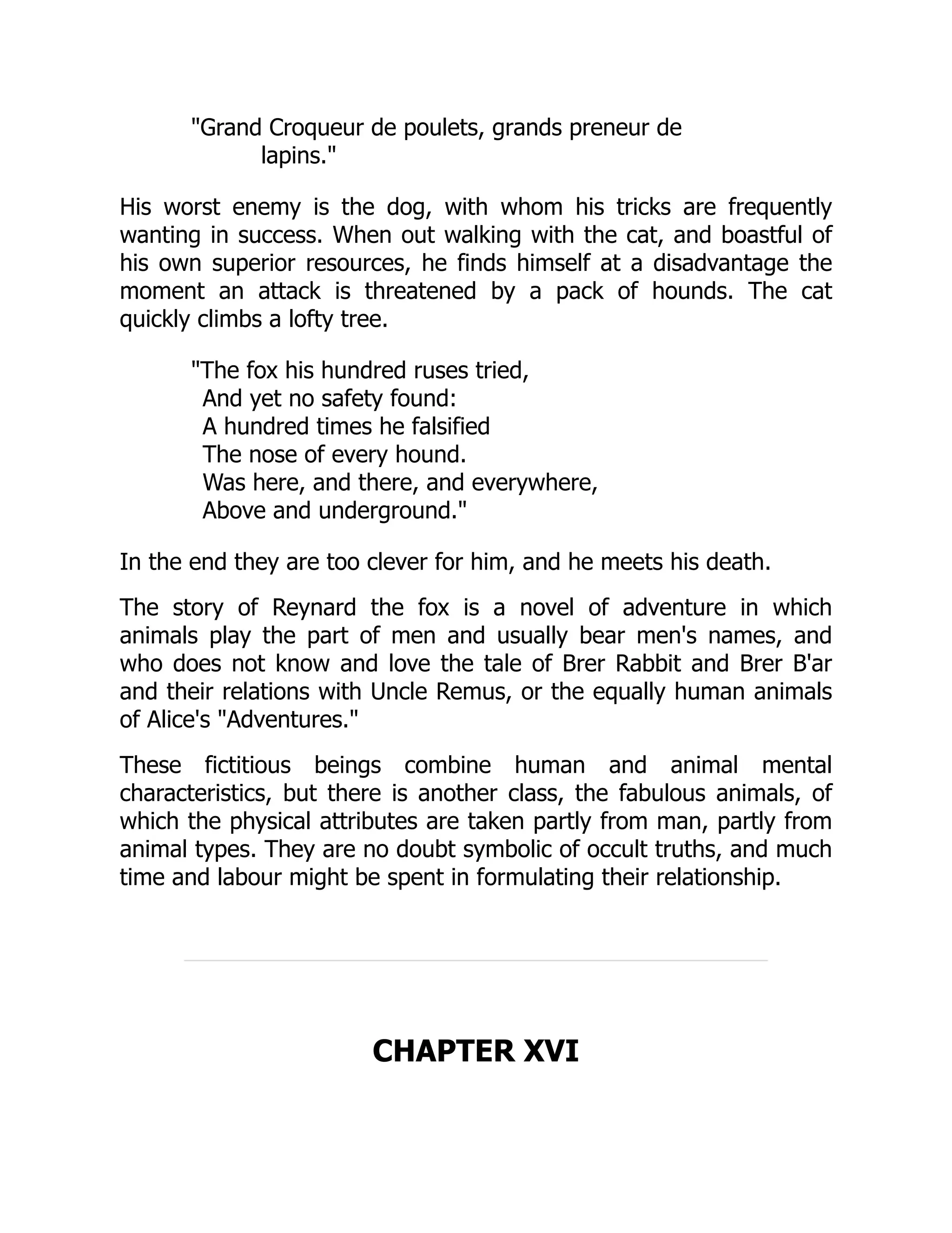 "Grand Croqueur de poulets, grands preneur de
lapins."
His worst enemy is the dog, with whom his tricks are frequently
wanting in success. When out walking with the cat, and boastful of
his own superior resources, he finds himself at a disadvantage the
moment an attack is threatened by a pack of hounds. The cat
quickly climbs a lofty tree.
"The fox his hundred ruses tried,
And yet no safety found:
A hundred times he falsified
The nose of every hound.
Was here, and there, and everywhere,
Above and underground."
In the end they are too clever for him, and he meets his death.
The story of Reynard the fox is a novel of adventure in which
animals play the part of men and usually bear men's names, and
who does not know and love the tale of Brer Rabbit and Brer B'ar
and their relations with Uncle Remus, or the equally human animals
of Alice's "Adventures."
These fictitious beings combine human and animal mental
characteristics, but there is another class, the fabulous animals, of
which the physical attributes are taken partly from man, partly from
animal types. They are no doubt symbolic of occult truths, and much
time and labour might be spent in formulating their relationship.
CHAPTER XVI
 
