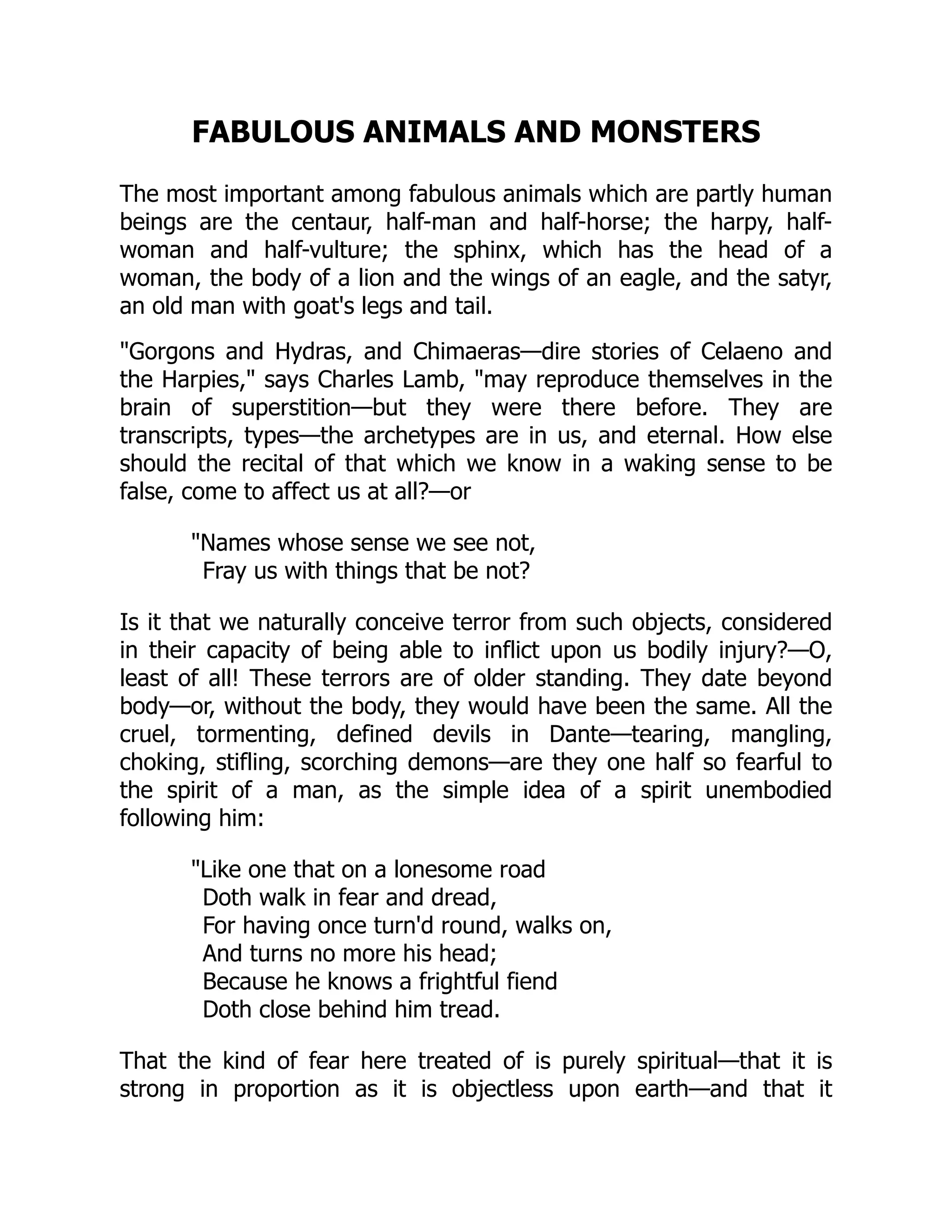 FABULOUS ANIMALS AND MONSTERS
The most important among fabulous animals which are partly human
beings are the centaur, half-man and half-horse; the harpy, half-
woman and half-vulture; the sphinx, which has the head of a
woman, the body of a lion and the wings of an eagle, and the satyr,
an old man with goat's legs and tail.
"Gorgons and Hydras, and Chimaeras—dire stories of Celaeno and
the Harpies," says Charles Lamb, "may reproduce themselves in the
brain of superstition—but they were there before. They are
transcripts, types—the archetypes are in us, and eternal. How else
should the recital of that which we know in a waking sense to be
false, come to affect us at all?—or
"Names whose sense we see not,
Fray us with things that be not?
Is it that we naturally conceive terror from such objects, considered
in their capacity of being able to inflict upon us bodily injury?—O,
least of all! These terrors are of older standing. They date beyond
body—or, without the body, they would have been the same. All the
cruel, tormenting, defined devils in Dante—tearing, mangling,
choking, stifling, scorching demons—are they one half so fearful to
the spirit of a man, as the simple idea of a spirit unembodied
following him:
"Like one that on a lonesome road
Doth walk in fear and dread,
For having once turn'd round, walks on,
And turns no more his head;
Because he knows a frightful fiend
Doth close behind him tread.
That the kind of fear here treated of is purely spiritual—that it is
strong in proportion as it is objectless upon earth—and that it
 