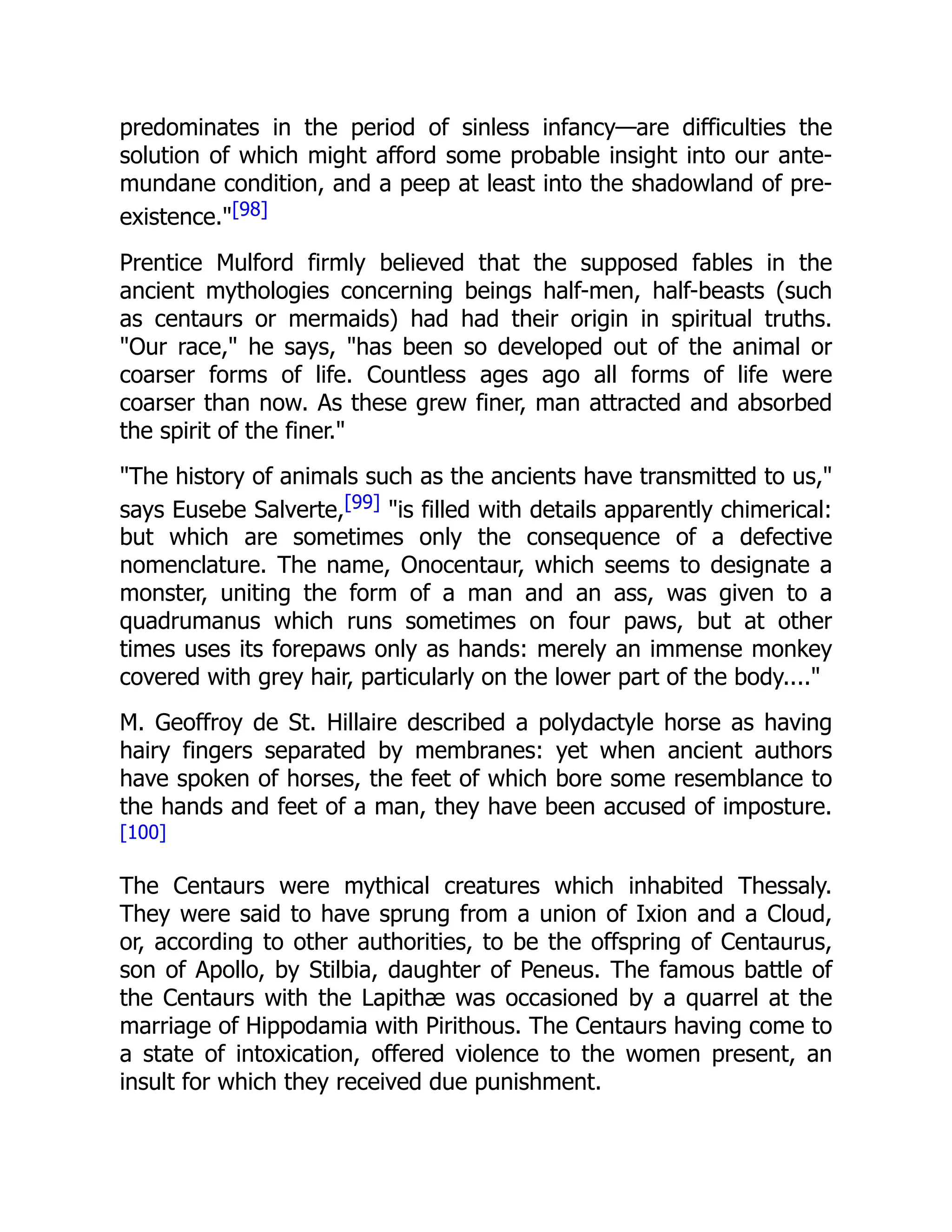 predominates in the period of sinless infancy—are difficulties the
solution of which might afford some probable insight into our ante-
mundane condition, and a peep at least into the shadowland of pre-
existence."[98]
Prentice Mulford firmly believed that the supposed fables in the
ancient mythologies concerning beings half-men, half-beasts (such
as centaurs or mermaids) had had their origin in spiritual truths.
"Our race," he says, "has been so developed out of the animal or
coarser forms of life. Countless ages ago all forms of life were
coarser than now. As these grew finer, man attracted and absorbed
the spirit of the finer."
"The history of animals such as the ancients have transmitted to us,"
says Eusebe Salverte,[99] "is filled with details apparently chimerical:
but which are sometimes only the consequence of a defective
nomenclature. The name, Onocentaur, which seems to designate a
monster, uniting the form of a man and an ass, was given to a
quadrumanus which runs sometimes on four paws, but at other
times uses its forepaws only as hands: merely an immense monkey
covered with grey hair, particularly on the lower part of the body...."
M. Geoffroy de St. Hillaire described a polydactyle horse as having
hairy fingers separated by membranes: yet when ancient authors
have spoken of horses, the feet of which bore some resemblance to
the hands and feet of a man, they have been accused of imposture.
[100]
The Centaurs were mythical creatures which inhabited Thessaly.
They were said to have sprung from a union of Ixion and a Cloud,
or, according to other authorities, to be the offspring of Centaurus,
son of Apollo, by Stilbia, daughter of Peneus. The famous battle of
the Centaurs with the Lapithæ was occasioned by a quarrel at the
marriage of Hippodamia with Pirithous. The Centaurs having come to
a state of intoxication, offered violence to the women present, an
insult for which they received due punishment.
 
