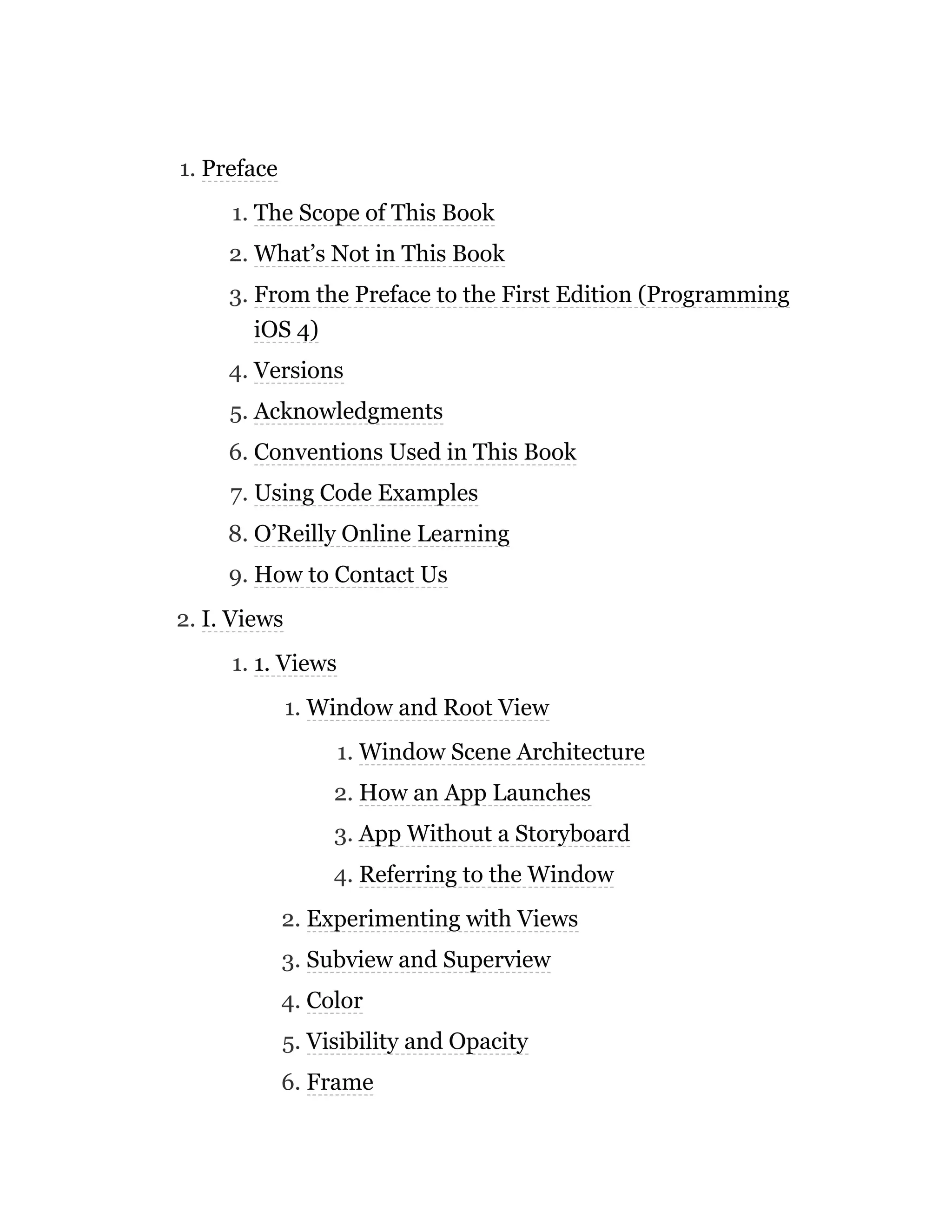 1. Preface
1. The Scope of This Book
2. What’s Not in This Book
3. From the Preface to the First Edition (Programming
iOS 4)
4. Versions
5. Acknowledgments
6. Conventions Used in This Book
7. Using Code Examples
8. O’Reilly Online Learning
9. How to Contact Us
2. I. Views
1. 1. Views
1. Window and Root View
1. Window Scene Architecture
2. How an App Launches
3. App Without a Storyboard
4. Referring to the Window
2. Experimenting with Views
3. Subview and Superview
4. Color
5. Visibility and Opacity
6. Frame
 