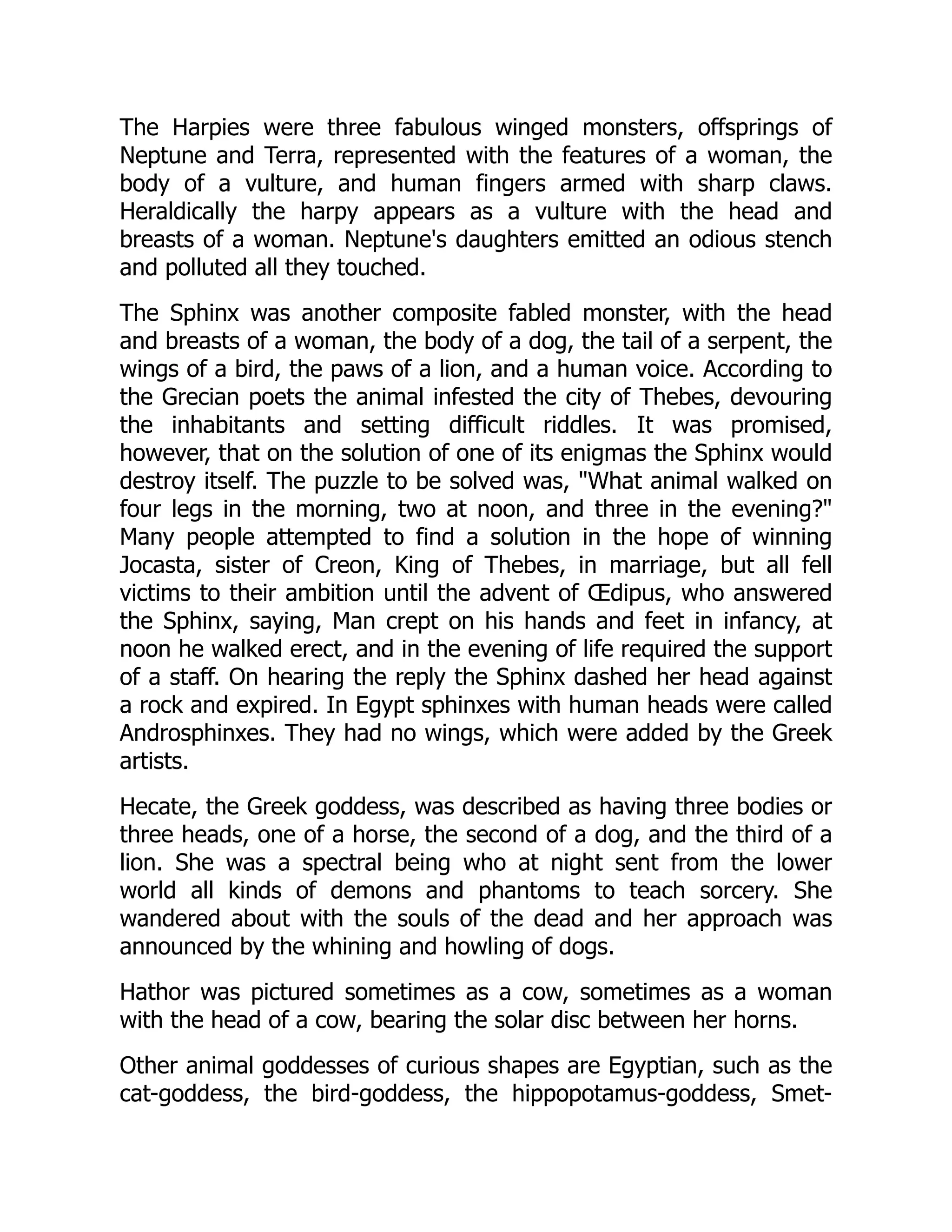 The Harpies were three fabulous winged monsters, offsprings of
Neptune and Terra, represented with the features of a woman, the
body of a vulture, and human fingers armed with sharp claws.
Heraldically the harpy appears as a vulture with the head and
breasts of a woman. Neptune's daughters emitted an odious stench
and polluted all they touched.
The Sphinx was another composite fabled monster, with the head
and breasts of a woman, the body of a dog, the tail of a serpent, the
wings of a bird, the paws of a lion, and a human voice. According to
the Grecian poets the animal infested the city of Thebes, devouring
the inhabitants and setting difficult riddles. It was promised,
however, that on the solution of one of its enigmas the Sphinx would
destroy itself. The puzzle to be solved was, "What animal walked on
four legs in the morning, two at noon, and three in the evening?"
Many people attempted to find a solution in the hope of winning
Jocasta, sister of Creon, King of Thebes, in marriage, but all fell
victims to their ambition until the advent of Œdipus, who answered
the Sphinx, saying, Man crept on his hands and feet in infancy, at
noon he walked erect, and in the evening of life required the support
of a staff. On hearing the reply the Sphinx dashed her head against
a rock and expired. In Egypt sphinxes with human heads were called
Androsphinxes. They had no wings, which were added by the Greek
artists.
Hecate, the Greek goddess, was described as having three bodies or
three heads, one of a horse, the second of a dog, and the third of a
lion. She was a spectral being who at night sent from the lower
world all kinds of demons and phantoms to teach sorcery. She
wandered about with the souls of the dead and her approach was
announced by the whining and howling of dogs.
Hathor was pictured sometimes as a cow, sometimes as a woman
with the head of a cow, bearing the solar disc between her horns.
Other animal goddesses of curious shapes are Egyptian, such as the
cat-goddess, the bird-goddess, the hippopotamus-goddess, Smet-
 