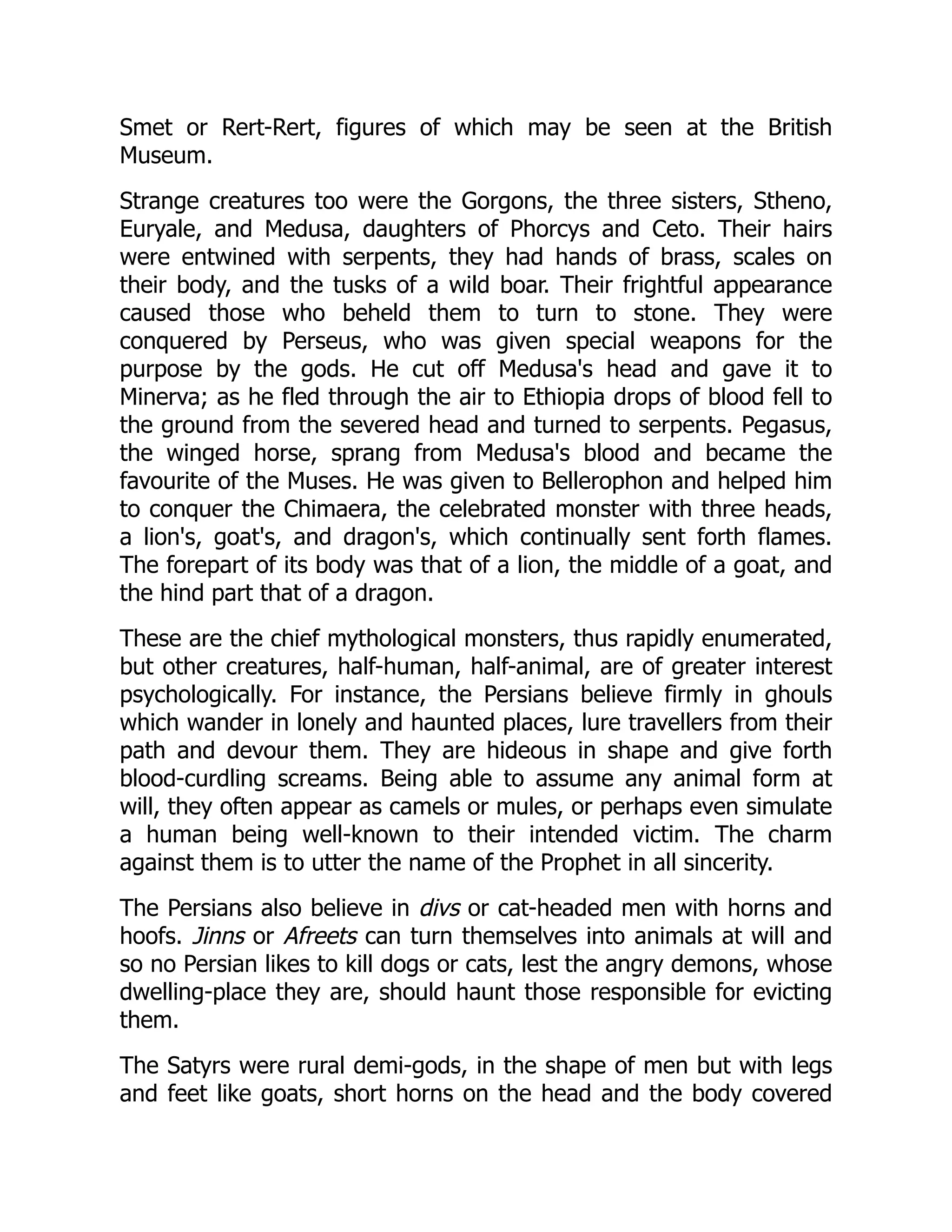 Smet or Rert-Rert, figures of which may be seen at the British
Museum.
Strange creatures too were the Gorgons, the three sisters, Stheno,
Euryale, and Medusa, daughters of Phorcys and Ceto. Their hairs
were entwined with serpents, they had hands of brass, scales on
their body, and the tusks of a wild boar. Their frightful appearance
caused those who beheld them to turn to stone. They were
conquered by Perseus, who was given special weapons for the
purpose by the gods. He cut off Medusa's head and gave it to
Minerva; as he fled through the air to Ethiopia drops of blood fell to
the ground from the severed head and turned to serpents. Pegasus,
the winged horse, sprang from Medusa's blood and became the
favourite of the Muses. He was given to Bellerophon and helped him
to conquer the Chimaera, the celebrated monster with three heads,
a lion's, goat's, and dragon's, which continually sent forth flames.
The forepart of its body was that of a lion, the middle of a goat, and
the hind part that of a dragon.
These are the chief mythological monsters, thus rapidly enumerated,
but other creatures, half-human, half-animal, are of greater interest
psychologically. For instance, the Persians believe firmly in ghouls
which wander in lonely and haunted places, lure travellers from their
path and devour them. They are hideous in shape and give forth
blood-curdling screams. Being able to assume any animal form at
will, they often appear as camels or mules, or perhaps even simulate
a human being well-known to their intended victim. The charm
against them is to utter the name of the Prophet in all sincerity.
The Persians also believe in divs or cat-headed men with horns and
hoofs. Jinns or Afreets can turn themselves into animals at will and
so no Persian likes to kill dogs or cats, lest the angry demons, whose
dwelling-place they are, should haunt those responsible for evicting
them.
The Satyrs were rural demi-gods, in the shape of men but with legs
and feet like goats, short horns on the head and the body covered
 
