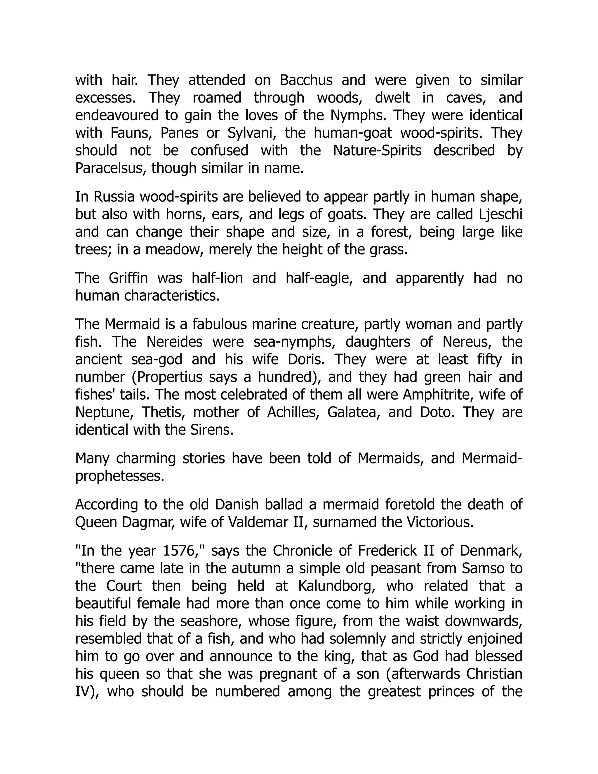 with hair. They attended on Bacchus and were given to similar
excesses. They roamed through woods, dwelt in caves, and
endeavoured to gain the loves of the Nymphs. They were identical
with Fauns, Panes or Sylvani, the human-goat wood-spirits. They
should not be confused with the Nature-Spirits described by
Paracelsus, though similar in name.
In Russia wood-spirits are believed to appear partly in human shape,
but also with horns, ears, and legs of goats. They are called Ljeschi
and can change their shape and size, in a forest, being large like
trees; in a meadow, merely the height of the grass.
The Griffin was half-lion and half-eagle, and apparently had no
human characteristics.
The Mermaid is a fabulous marine creature, partly woman and partly
fish. The Nereides were sea-nymphs, daughters of Nereus, the
ancient sea-god and his wife Doris. They were at least fifty in
number (Propertius says a hundred), and they had green hair and
fishes' tails. The most celebrated of them all were Amphitrite, wife of
Neptune, Thetis, mother of Achilles, Galatea, and Doto. They are
identical with the Sirens.
Many charming stories have been told of Mermaids, and Mermaid-
prophetesses.
According to the old Danish ballad a mermaid foretold the death of
Queen Dagmar, wife of Valdemar II, surnamed the Victorious.
"In the year 1576," says the Chronicle of Frederick II of Denmark,
"there came late in the autumn a simple old peasant from Samso to
the Court then being held at Kalundborg, who related that a
beautiful female had more than once come to him while working in
his field by the seashore, whose figure, from the waist downwards,
resembled that of a fish, and who had solemnly and strictly enjoined
him to go over and announce to the king, that as God had blessed
his queen so that she was pregnant of a son (afterwards Christian
IV), who should be numbered among the greatest princes of the
 