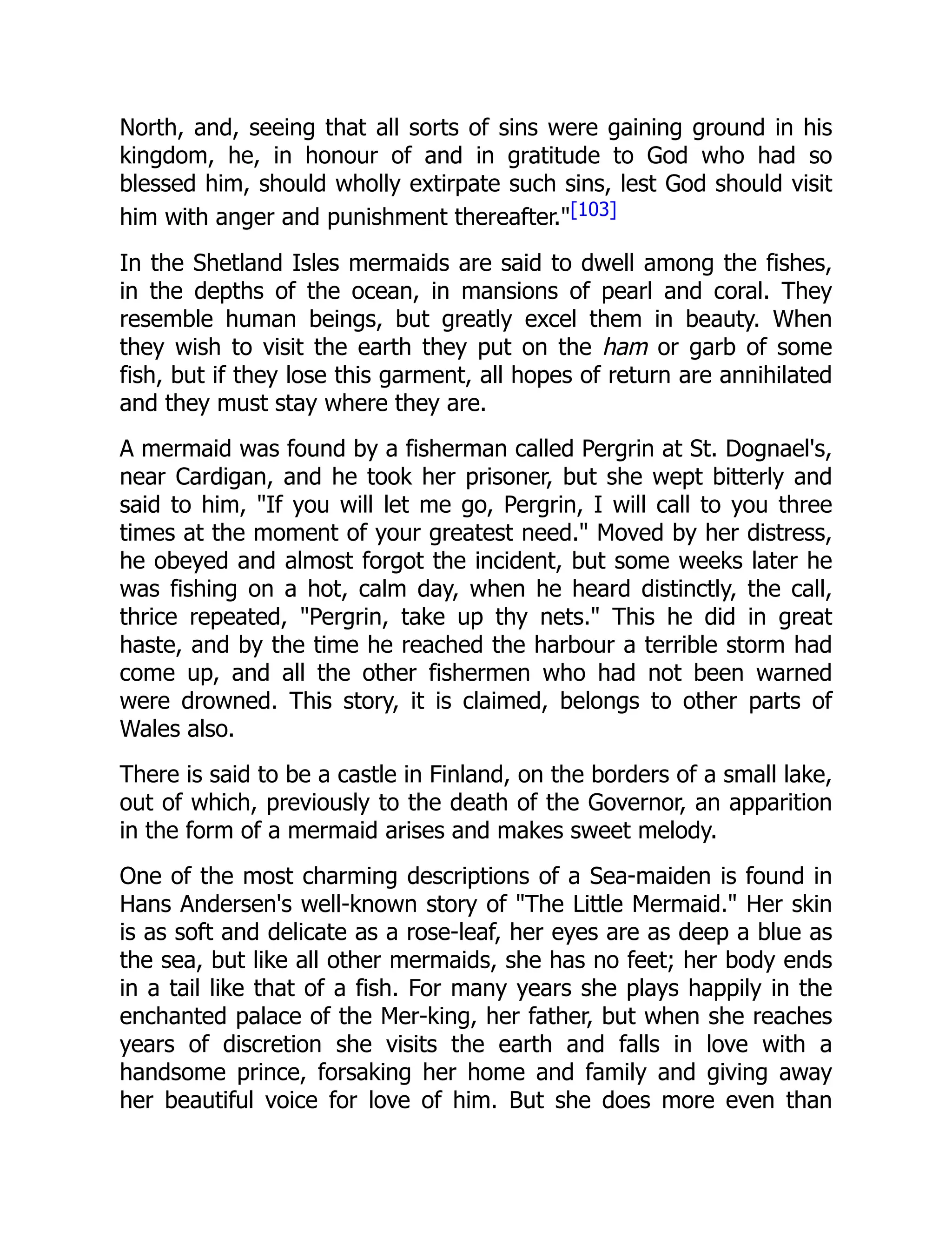 North, and, seeing that all sorts of sins were gaining ground in his
kingdom, he, in honour of and in gratitude to God who had so
blessed him, should wholly extirpate such sins, lest God should visit
him with anger and punishment thereafter."[103]
In the Shetland Isles mermaids are said to dwell among the fishes,
in the depths of the ocean, in mansions of pearl and coral. They
resemble human beings, but greatly excel them in beauty. When
they wish to visit the earth they put on the ham or garb of some
fish, but if they lose this garment, all hopes of return are annihilated
and they must stay where they are.
A mermaid was found by a fisherman called Pergrin at St. Dognael's,
near Cardigan, and he took her prisoner, but she wept bitterly and
said to him, "If you will let me go, Pergrin, I will call to you three
times at the moment of your greatest need." Moved by her distress,
he obeyed and almost forgot the incident, but some weeks later he
was fishing on a hot, calm day, when he heard distinctly, the call,
thrice repeated, "Pergrin, take up thy nets." This he did in great
haste, and by the time he reached the harbour a terrible storm had
come up, and all the other fishermen who had not been warned
were drowned. This story, it is claimed, belongs to other parts of
Wales also.
There is said to be a castle in Finland, on the borders of a small lake,
out of which, previously to the death of the Governor, an apparition
in the form of a mermaid arises and makes sweet melody.
One of the most charming descriptions of a Sea-maiden is found in
Hans Andersen's well-known story of "The Little Mermaid." Her skin
is as soft and delicate as a rose-leaf, her eyes are as deep a blue as
the sea, but like all other mermaids, she has no feet; her body ends
in a tail like that of a fish. For many years she plays happily in the
enchanted palace of the Mer-king, her father, but when she reaches
years of discretion she visits the earth and falls in love with a
handsome prince, forsaking her home and family and giving away
her beautiful voice for love of him. But she does more even than
 