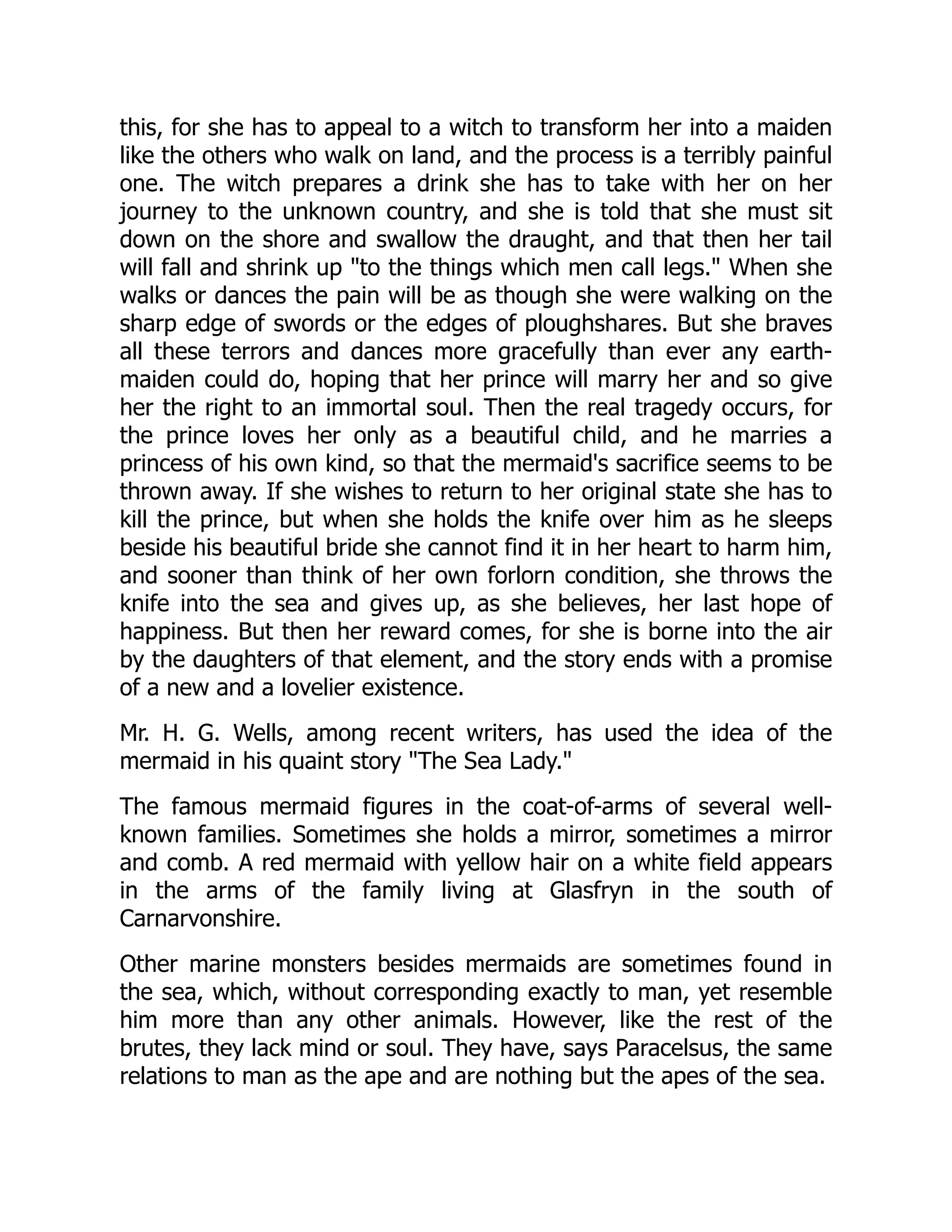 this, for she has to appeal to a witch to transform her into a maiden
like the others who walk on land, and the process is a terribly painful
one. The witch prepares a drink she has to take with her on her
journey to the unknown country, and she is told that she must sit
down on the shore and swallow the draught, and that then her tail
will fall and shrink up "to the things which men call legs." When she
walks or dances the pain will be as though she were walking on the
sharp edge of swords or the edges of ploughshares. But she braves
all these terrors and dances more gracefully than ever any earth-
maiden could do, hoping that her prince will marry her and so give
her the right to an immortal soul. Then the real tragedy occurs, for
the prince loves her only as a beautiful child, and he marries a
princess of his own kind, so that the mermaid's sacrifice seems to be
thrown away. If she wishes to return to her original state she has to
kill the prince, but when she holds the knife over him as he sleeps
beside his beautiful bride she cannot find it in her heart to harm him,
and sooner than think of her own forlorn condition, she throws the
knife into the sea and gives up, as she believes, her last hope of
happiness. But then her reward comes, for she is borne into the air
by the daughters of that element, and the story ends with a promise
of a new and a lovelier existence.
Mr. H. G. Wells, among recent writers, has used the idea of the
mermaid in his quaint story "The Sea Lady."
The famous mermaid figures in the coat-of-arms of several well-
known families. Sometimes she holds a mirror, sometimes a mirror
and comb. A red mermaid with yellow hair on a white field appears
in the arms of the family living at Glasfryn in the south of
Carnarvonshire.
Other marine monsters besides mermaids are sometimes found in
the sea, which, without corresponding exactly to man, yet resemble
him more than any other animals. However, like the rest of the
brutes, they lack mind or soul. They have, says Paracelsus, the same
relations to man as the ape and are nothing but the apes of the sea.
 
