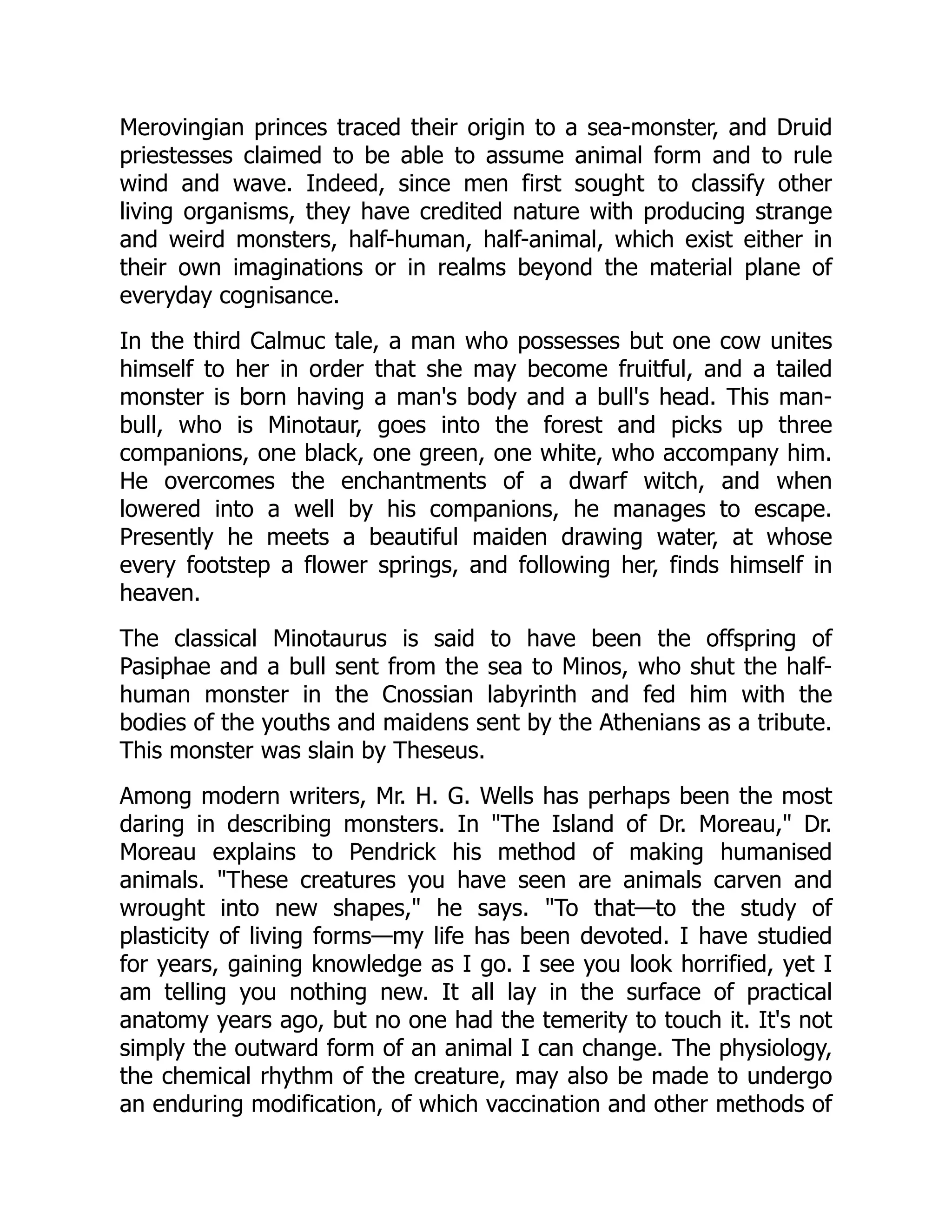 Merovingian princes traced their origin to a sea-monster, and Druid
priestesses claimed to be able to assume animal form and to rule
wind and wave. Indeed, since men first sought to classify other
living organisms, they have credited nature with producing strange
and weird monsters, half-human, half-animal, which exist either in
their own imaginations or in realms beyond the material plane of
everyday cognisance.
In the third Calmuc tale, a man who possesses but one cow unites
himself to her in order that she may become fruitful, and a tailed
monster is born having a man's body and a bull's head. This man-
bull, who is Minotaur, goes into the forest and picks up three
companions, one black, one green, one white, who accompany him.
He overcomes the enchantments of a dwarf witch, and when
lowered into a well by his companions, he manages to escape.
Presently he meets a beautiful maiden drawing water, at whose
every footstep a flower springs, and following her, finds himself in
heaven.
The classical Minotaurus is said to have been the offspring of
Pasiphae and a bull sent from the sea to Minos, who shut the half-
human monster in the Cnossian labyrinth and fed him with the
bodies of the youths and maidens sent by the Athenians as a tribute.
This monster was slain by Theseus.
Among modern writers, Mr. H. G. Wells has perhaps been the most
daring in describing monsters. In "The Island of Dr. Moreau," Dr.
Moreau explains to Pendrick his method of making humanised
animals. "These creatures you have seen are animals carven and
wrought into new shapes," he says. "To that—to the study of
plasticity of living forms—my life has been devoted. I have studied
for years, gaining knowledge as I go. I see you look horrified, yet I
am telling you nothing new. It all lay in the surface of practical
anatomy years ago, but no one had the temerity to touch it. It's not
simply the outward form of an animal I can change. The physiology,
the chemical rhythm of the creature, may also be made to undergo
an enduring modification, of which vaccination and other methods of
 