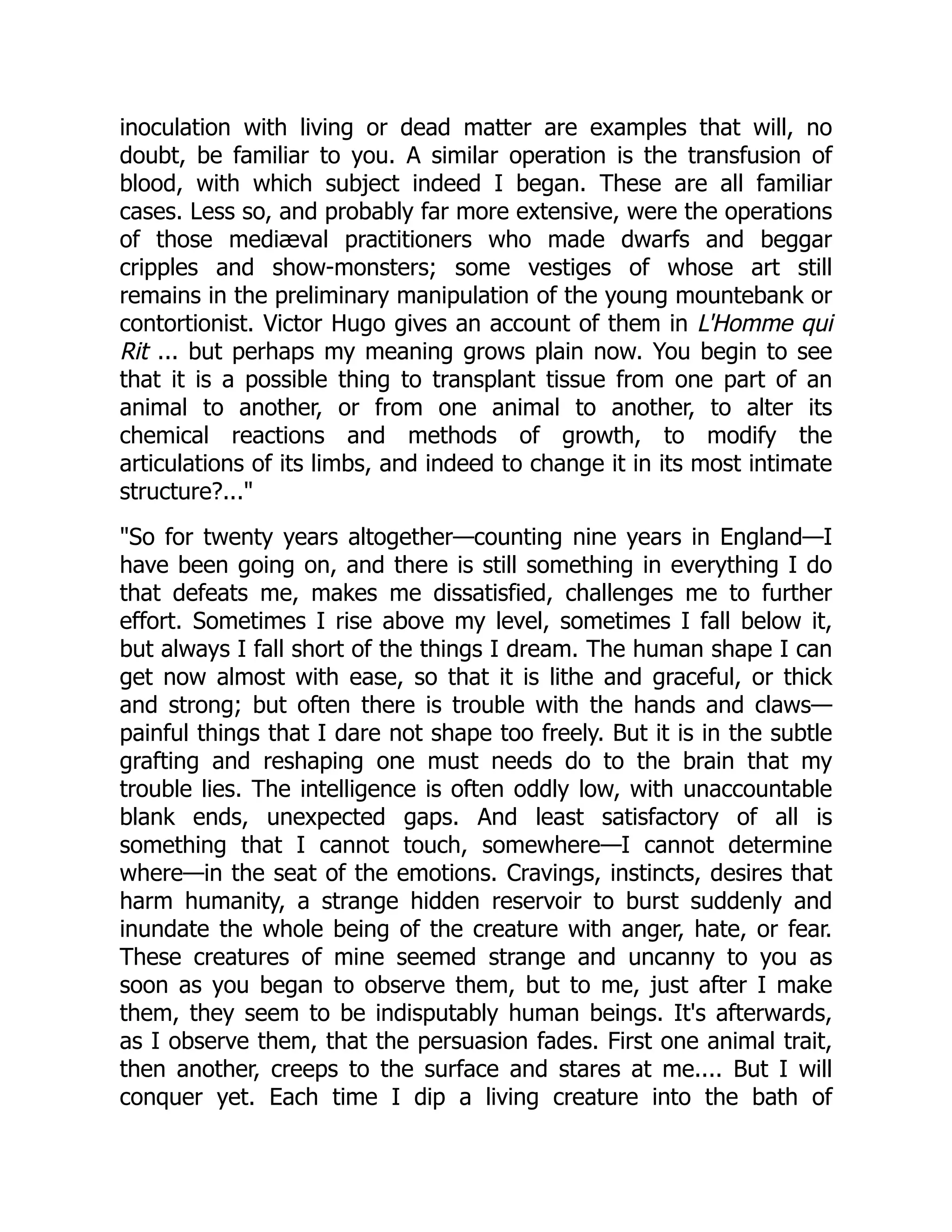 inoculation with living or dead matter are examples that will, no
doubt, be familiar to you. A similar operation is the transfusion of
blood, with which subject indeed I began. These are all familiar
cases. Less so, and probably far more extensive, were the operations
of those mediæval practitioners who made dwarfs and beggar
cripples and show-monsters; some vestiges of whose art still
remains in the preliminary manipulation of the young mountebank or
contortionist. Victor Hugo gives an account of them in L'Homme qui
Rit ... but perhaps my meaning grows plain now. You begin to see
that it is a possible thing to transplant tissue from one part of an
animal to another, or from one animal to another, to alter its
chemical reactions and methods of growth, to modify the
articulations of its limbs, and indeed to change it in its most intimate
structure?..."
"So for twenty years altogether—counting nine years in England—I
have been going on, and there is still something in everything I do
that defeats me, makes me dissatisfied, challenges me to further
effort. Sometimes I rise above my level, sometimes I fall below it,
but always I fall short of the things I dream. The human shape I can
get now almost with ease, so that it is lithe and graceful, or thick
and strong; but often there is trouble with the hands and claws—
painful things that I dare not shape too freely. But it is in the subtle
grafting and reshaping one must needs do to the brain that my
trouble lies. The intelligence is often oddly low, with unaccountable
blank ends, unexpected gaps. And least satisfactory of all is
something that I cannot touch, somewhere—I cannot determine
where—in the seat of the emotions. Cravings, instincts, desires that
harm humanity, a strange hidden reservoir to burst suddenly and
inundate the whole being of the creature with anger, hate, or fear.
These creatures of mine seemed strange and uncanny to you as
soon as you began to observe them, but to me, just after I make
them, they seem to be indisputably human beings. It's afterwards,
as I observe them, that the persuasion fades. First one animal trait,
then another, creeps to the surface and stares at me.... But I will
conquer yet. Each time I dip a living creature into the bath of
 