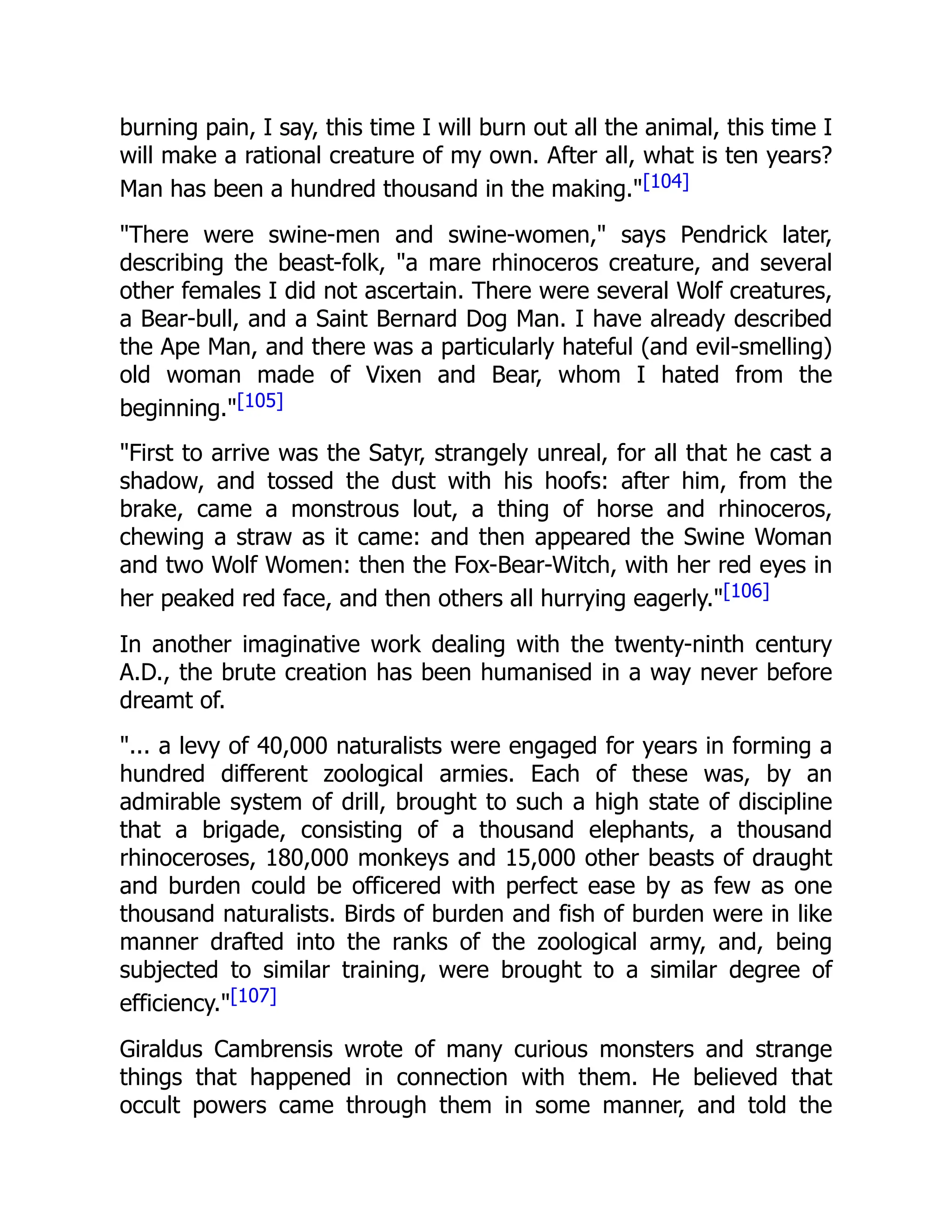 burning pain, I say, this time I will burn out all the animal, this time I
will make a rational creature of my own. After all, what is ten years?
Man has been a hundred thousand in the making."[104]
"There were swine-men and swine-women," says Pendrick later,
describing the beast-folk, "a mare rhinoceros creature, and several
other females I did not ascertain. There were several Wolf creatures,
a Bear-bull, and a Saint Bernard Dog Man. I have already described
the Ape Man, and there was a particularly hateful (and evil-smelling)
old woman made of Vixen and Bear, whom I hated from the
beginning."[105]
"First to arrive was the Satyr, strangely unreal, for all that he cast a
shadow, and tossed the dust with his hoofs: after him, from the
brake, came a monstrous lout, a thing of horse and rhinoceros,
chewing a straw as it came: and then appeared the Swine Woman
and two Wolf Women: then the Fox-Bear-Witch, with her red eyes in
her peaked red face, and then others all hurrying eagerly."[106]
In another imaginative work dealing with the twenty-ninth century
A.D., the brute creation has been humanised in a way never before
dreamt of.
"... a levy of 40,000 naturalists were engaged for years in forming a
hundred different zoological armies. Each of these was, by an
admirable system of drill, brought to such a high state of discipline
that a brigade, consisting of a thousand elephants, a thousand
rhinoceroses, 180,000 monkeys and 15,000 other beasts of draught
and burden could be officered with perfect ease by as few as one
thousand naturalists. Birds of burden and fish of burden were in like
manner drafted into the ranks of the zoological army, and, being
subjected to similar training, were brought to a similar degree of
efficiency."[107]
Giraldus Cambrensis wrote of many curious monsters and strange
things that happened in connection with them. He believed that
occult powers came through them in some manner, and told the
 