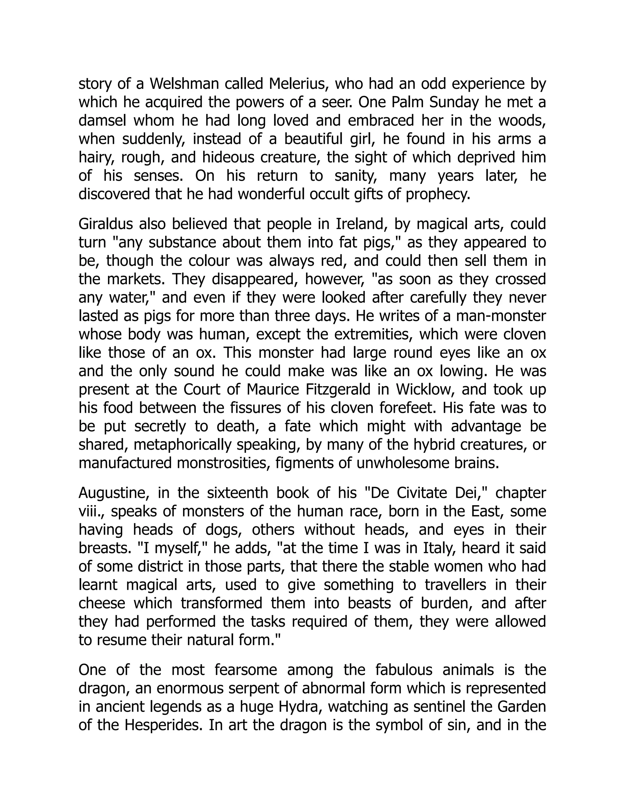 story of a Welshman called Melerius, who had an odd experience by
which he acquired the powers of a seer. One Palm Sunday he met a
damsel whom he had long loved and embraced her in the woods,
when suddenly, instead of a beautiful girl, he found in his arms a
hairy, rough, and hideous creature, the sight of which deprived him
of his senses. On his return to sanity, many years later, he
discovered that he had wonderful occult gifts of prophecy.
Giraldus also believed that people in Ireland, by magical arts, could
turn "any substance about them into fat pigs," as they appeared to
be, though the colour was always red, and could then sell them in
the markets. They disappeared, however, "as soon as they crossed
any water," and even if they were looked after carefully they never
lasted as pigs for more than three days. He writes of a man-monster
whose body was human, except the extremities, which were cloven
like those of an ox. This monster had large round eyes like an ox
and the only sound he could make was like an ox lowing. He was
present at the Court of Maurice Fitzgerald in Wicklow, and took up
his food between the fissures of his cloven forefeet. His fate was to
be put secretly to death, a fate which might with advantage be
shared, metaphorically speaking, by many of the hybrid creatures, or
manufactured monstrosities, figments of unwholesome brains.
Augustine, in the sixteenth book of his "De Civitate Dei," chapter
viii., speaks of monsters of the human race, born in the East, some
having heads of dogs, others without heads, and eyes in their
breasts. "I myself," he adds, "at the time I was in Italy, heard it said
of some district in those parts, that there the stable women who had
learnt magical arts, used to give something to travellers in their
cheese which transformed them into beasts of burden, and after
they had performed the tasks required of them, they were allowed
to resume their natural form."
One of the most fearsome among the fabulous animals is the
dragon, an enormous serpent of abnormal form which is represented
in ancient legends as a huge Hydra, watching as sentinel the Garden
of the Hesperides. In art the dragon is the symbol of sin, and in the
 
