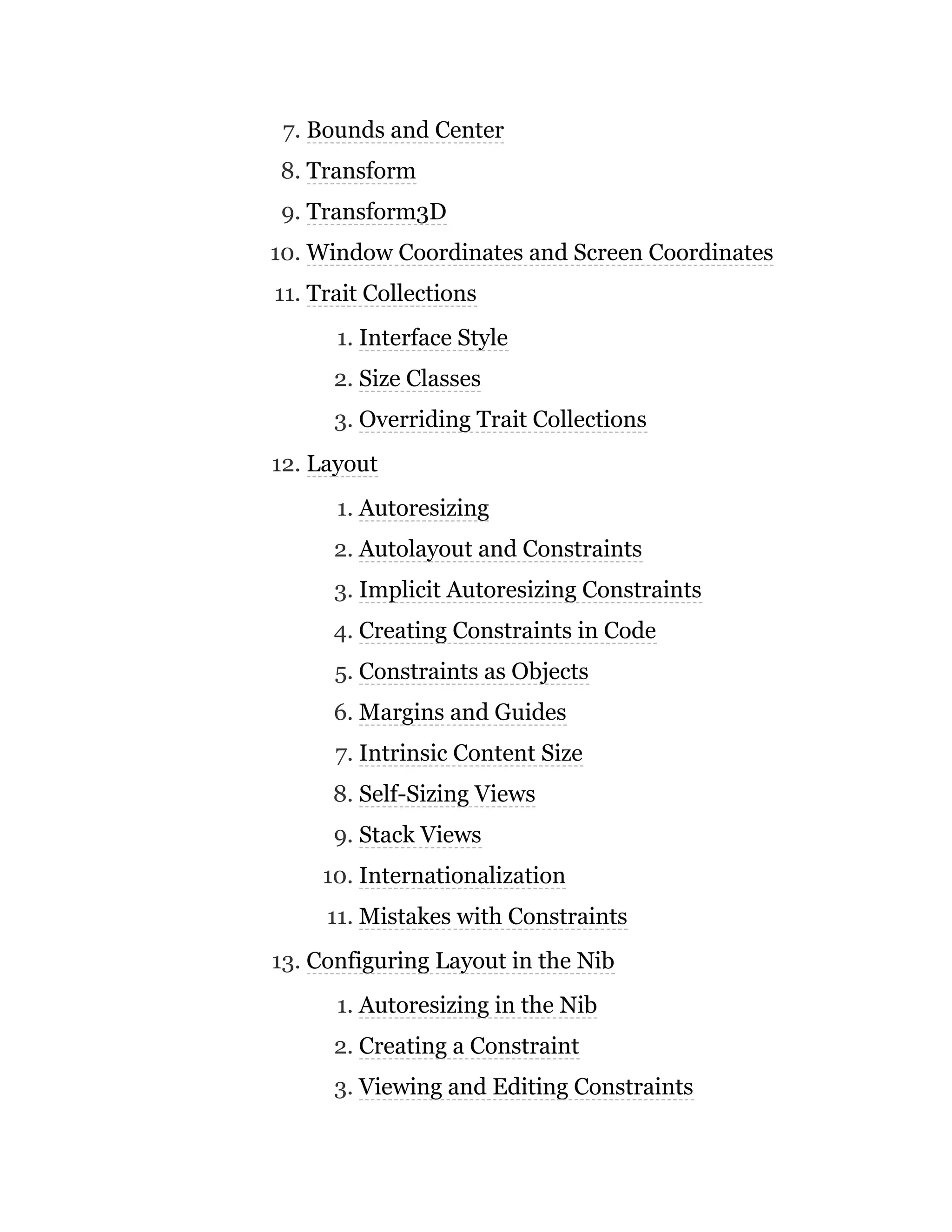 7. Bounds and Center
8. Transform
9. Transform3D
10. Window Coordinates and Screen Coordinates
11. Trait Collections
1. Interface Style
2. Size Classes
3. Overriding Trait Collections
12. Layout
1. Autoresizing
2. Autolayout and Constraints
3. Implicit Autoresizing Constraints
4. Creating Constraints in Code
5. Constraints as Objects
6. Margins and Guides
7. Intrinsic Content Size
8. Self-Sizing Views
9. Stack Views
10. Internationalization
11. Mistakes with Constraints
13. Configuring Layout in the Nib
1. Autoresizing in the Nib
2. Creating a Constraint
3. Viewing and Editing Constraints
 