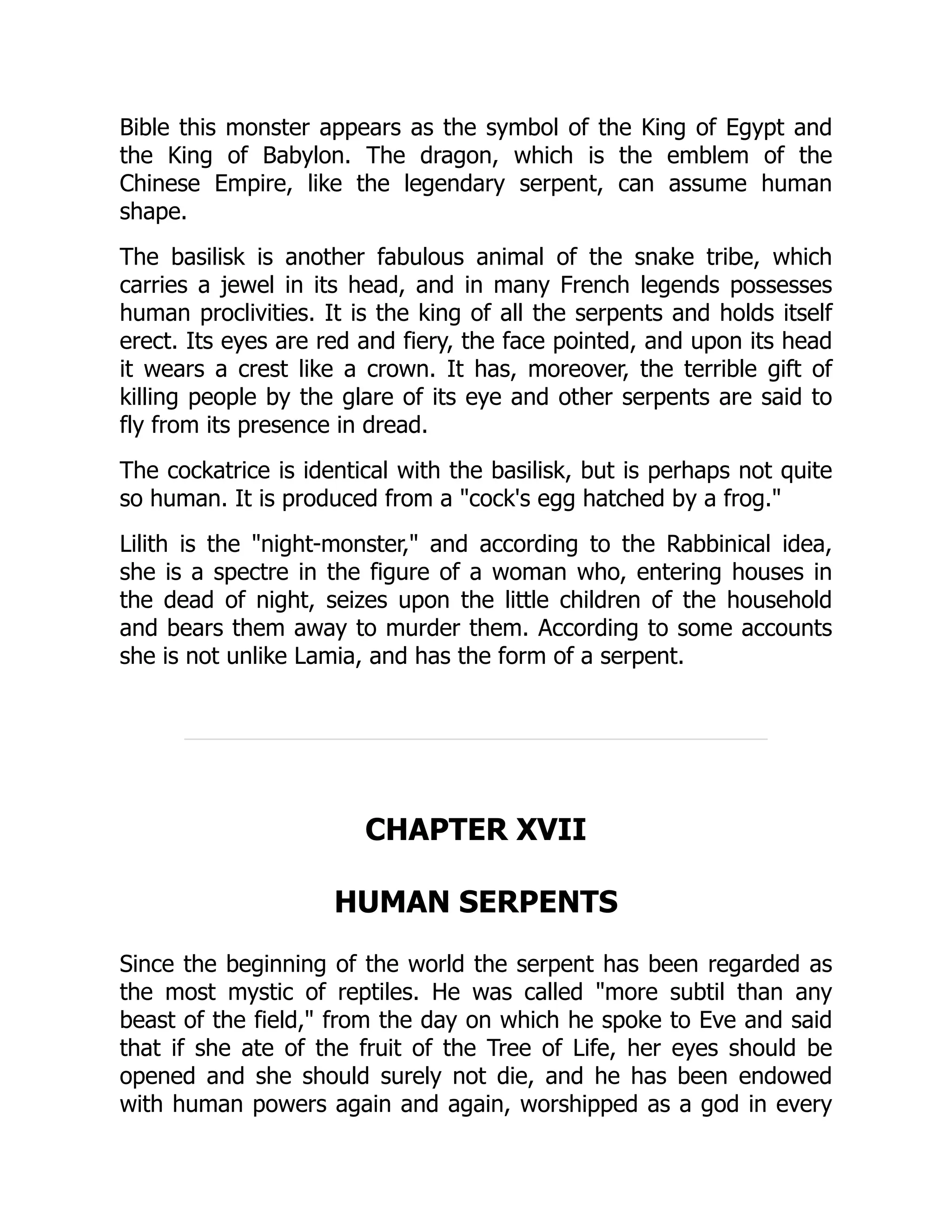 Bible this monster appears as the symbol of the King of Egypt and
the King of Babylon. The dragon, which is the emblem of the
Chinese Empire, like the legendary serpent, can assume human
shape.
The basilisk is another fabulous animal of the snake tribe, which
carries a jewel in its head, and in many French legends possesses
human proclivities. It is the king of all the serpents and holds itself
erect. Its eyes are red and fiery, the face pointed, and upon its head
it wears a crest like a crown. It has, moreover, the terrible gift of
killing people by the glare of its eye and other serpents are said to
fly from its presence in dread.
The cockatrice is identical with the basilisk, but is perhaps not quite
so human. It is produced from a "cock's egg hatched by a frog."
Lilith is the "night-monster," and according to the Rabbinical idea,
she is a spectre in the figure of a woman who, entering houses in
the dead of night, seizes upon the little children of the household
and bears them away to murder them. According to some accounts
she is not unlike Lamia, and has the form of a serpent.
CHAPTER XVII
HUMAN SERPENTS
Since the beginning of the world the serpent has been regarded as
the most mystic of reptiles. He was called "more subtil than any
beast of the field," from the day on which he spoke to Eve and said
that if she ate of the fruit of the Tree of Life, her eyes should be
opened and she should surely not die, and he has been endowed
with human powers again and again, worshipped as a god in every
 