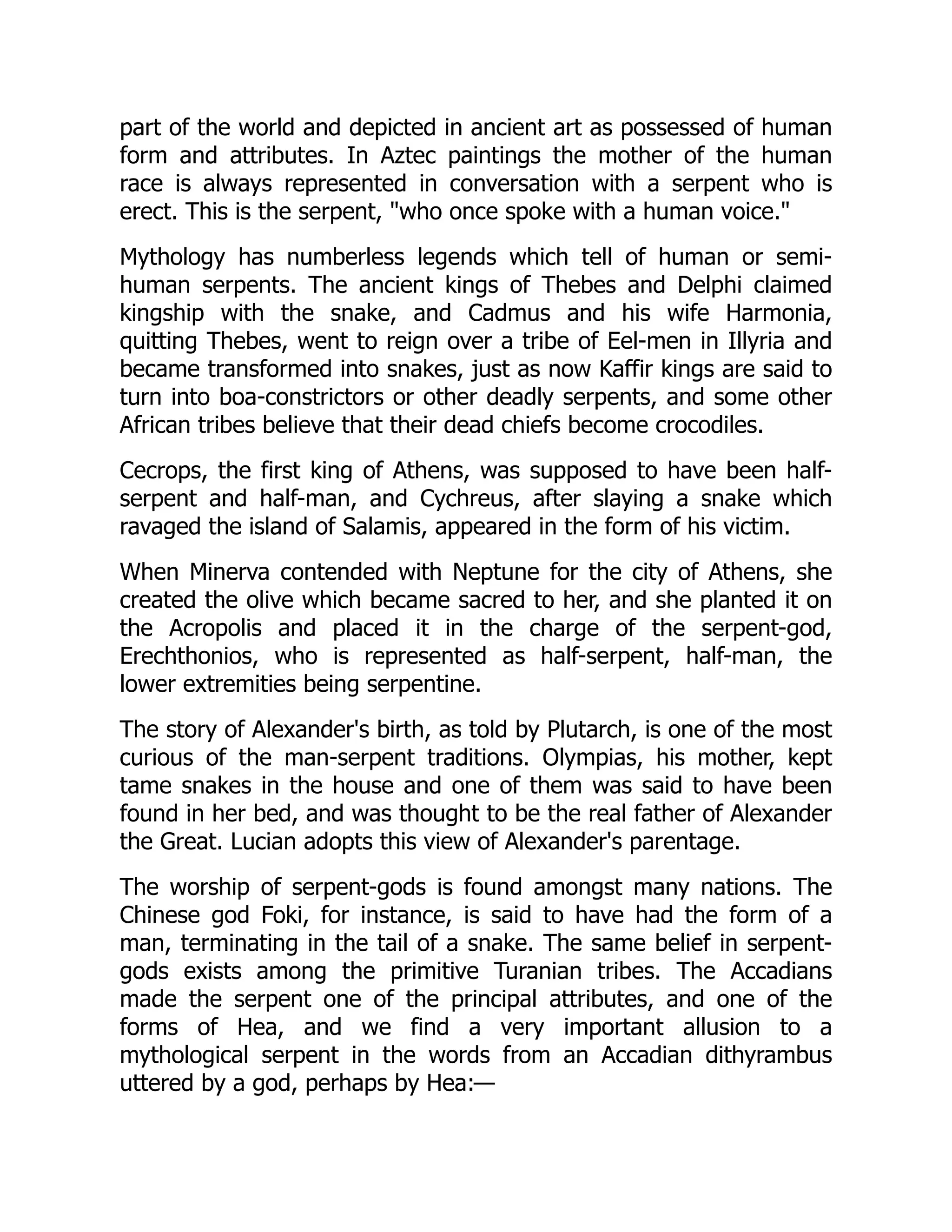 part of the world and depicted in ancient art as possessed of human
form and attributes. In Aztec paintings the mother of the human
race is always represented in conversation with a serpent who is
erect. This is the serpent, "who once spoke with a human voice."
Mythology has numberless legends which tell of human or semi-
human serpents. The ancient kings of Thebes and Delphi claimed
kingship with the snake, and Cadmus and his wife Harmonia,
quitting Thebes, went to reign over a tribe of Eel-men in Illyria and
became transformed into snakes, just as now Kaffir kings are said to
turn into boa-constrictors or other deadly serpents, and some other
African tribes believe that their dead chiefs become crocodiles.
Cecrops, the first king of Athens, was supposed to have been half-
serpent and half-man, and Cychreus, after slaying a snake which
ravaged the island of Salamis, appeared in the form of his victim.
When Minerva contended with Neptune for the city of Athens, she
created the olive which became sacred to her, and she planted it on
the Acropolis and placed it in the charge of the serpent-god,
Erechthonios, who is represented as half-serpent, half-man, the
lower extremities being serpentine.
The story of Alexander's birth, as told by Plutarch, is one of the most
curious of the man-serpent traditions. Olympias, his mother, kept
tame snakes in the house and one of them was said to have been
found in her bed, and was thought to be the real father of Alexander
the Great. Lucian adopts this view of Alexander's parentage.
The worship of serpent-gods is found amongst many nations. The
Chinese god Foki, for instance, is said to have had the form of a
man, terminating in the tail of a snake. The same belief in serpent-
gods exists among the primitive Turanian tribes. The Accadians
made the serpent one of the principal attributes, and one of the
forms of Hea, and we find a very important allusion to a
mythological serpent in the words from an Accadian dithyrambus
uttered by a god, perhaps by Hea:—
 