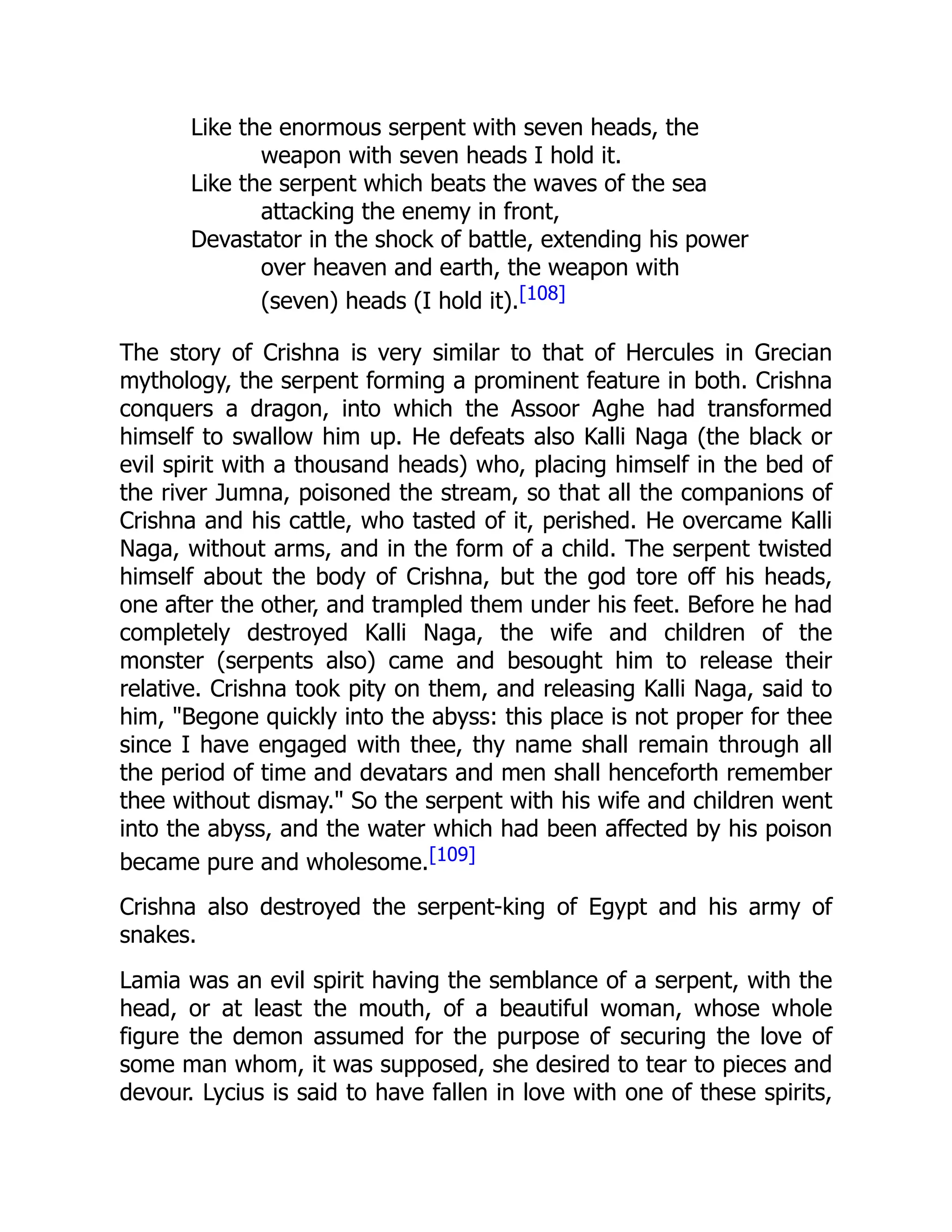 Like the enormous serpent with seven heads, the
weapon with seven heads I hold it.
Like the serpent which beats the waves of the sea
attacking the enemy in front,
Devastator in the shock of battle, extending his power
over heaven and earth, the weapon with
(seven) heads (I hold it).[108]
The story of Crishna is very similar to that of Hercules in Grecian
mythology, the serpent forming a prominent feature in both. Crishna
conquers a dragon, into which the Assoor Aghe had transformed
himself to swallow him up. He defeats also Kalli Naga (the black or
evil spirit with a thousand heads) who, placing himself in the bed of
the river Jumna, poisoned the stream, so that all the companions of
Crishna and his cattle, who tasted of it, perished. He overcame Kalli
Naga, without arms, and in the form of a child. The serpent twisted
himself about the body of Crishna, but the god tore off his heads,
one after the other, and trampled them under his feet. Before he had
completely destroyed Kalli Naga, the wife and children of the
monster (serpents also) came and besought him to release their
relative. Crishna took pity on them, and releasing Kalli Naga, said to
him, "Begone quickly into the abyss: this place is not proper for thee
since I have engaged with thee, thy name shall remain through all
the period of time and devatars and men shall henceforth remember
thee without dismay." So the serpent with his wife and children went
into the abyss, and the water which had been affected by his poison
became pure and wholesome.[109]
Crishna also destroyed the serpent-king of Egypt and his army of
snakes.
Lamia was an evil spirit having the semblance of a serpent, with the
head, or at least the mouth, of a beautiful woman, whose whole
figure the demon assumed for the purpose of securing the love of
some man whom, it was supposed, she desired to tear to pieces and
devour. Lycius is said to have fallen in love with one of these spirits,
 
