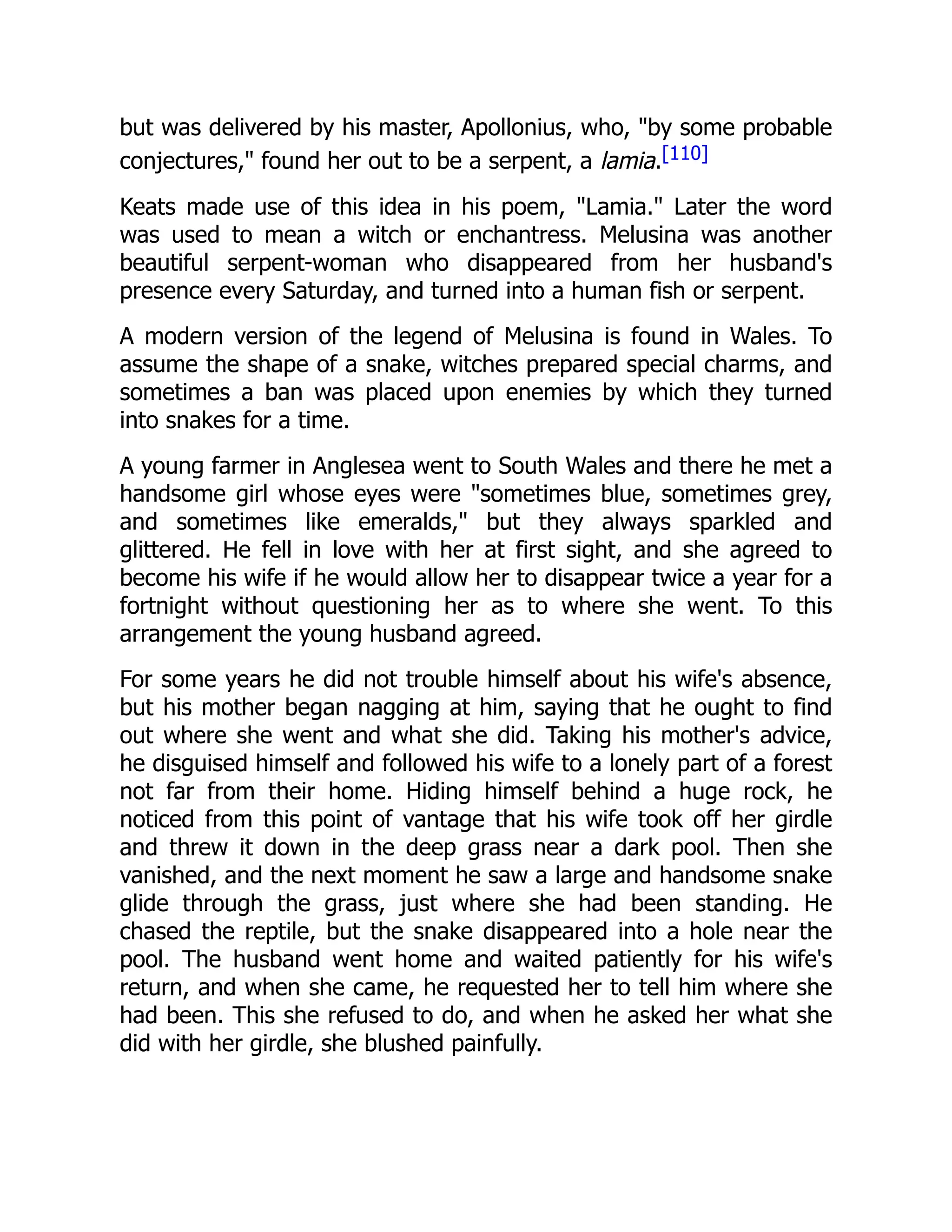 but was delivered by his master, Apollonius, who, "by some probable
conjectures," found her out to be a serpent, a lamia.[110]
Keats made use of this idea in his poem, "Lamia." Later the word
was used to mean a witch or enchantress. Melusina was another
beautiful serpent-woman who disappeared from her husband's
presence every Saturday, and turned into a human fish or serpent.
A modern version of the legend of Melusina is found in Wales. To
assume the shape of a snake, witches prepared special charms, and
sometimes a ban was placed upon enemies by which they turned
into snakes for a time.
A young farmer in Anglesea went to South Wales and there he met a
handsome girl whose eyes were "sometimes blue, sometimes grey,
and sometimes like emeralds," but they always sparkled and
glittered. He fell in love with her at first sight, and she agreed to
become his wife if he would allow her to disappear twice a year for a
fortnight without questioning her as to where she went. To this
arrangement the young husband agreed.
For some years he did not trouble himself about his wife's absence,
but his mother began nagging at him, saying that he ought to find
out where she went and what she did. Taking his mother's advice,
he disguised himself and followed his wife to a lonely part of a forest
not far from their home. Hiding himself behind a huge rock, he
noticed from this point of vantage that his wife took off her girdle
and threw it down in the deep grass near a dark pool. Then she
vanished, and the next moment he saw a large and handsome snake
glide through the grass, just where she had been standing. He
chased the reptile, but the snake disappeared into a hole near the
pool. The husband went home and waited patiently for his wife's
return, and when she came, he requested her to tell him where she
had been. This she refused to do, and when he asked her what she
did with her girdle, she blushed painfully.
 