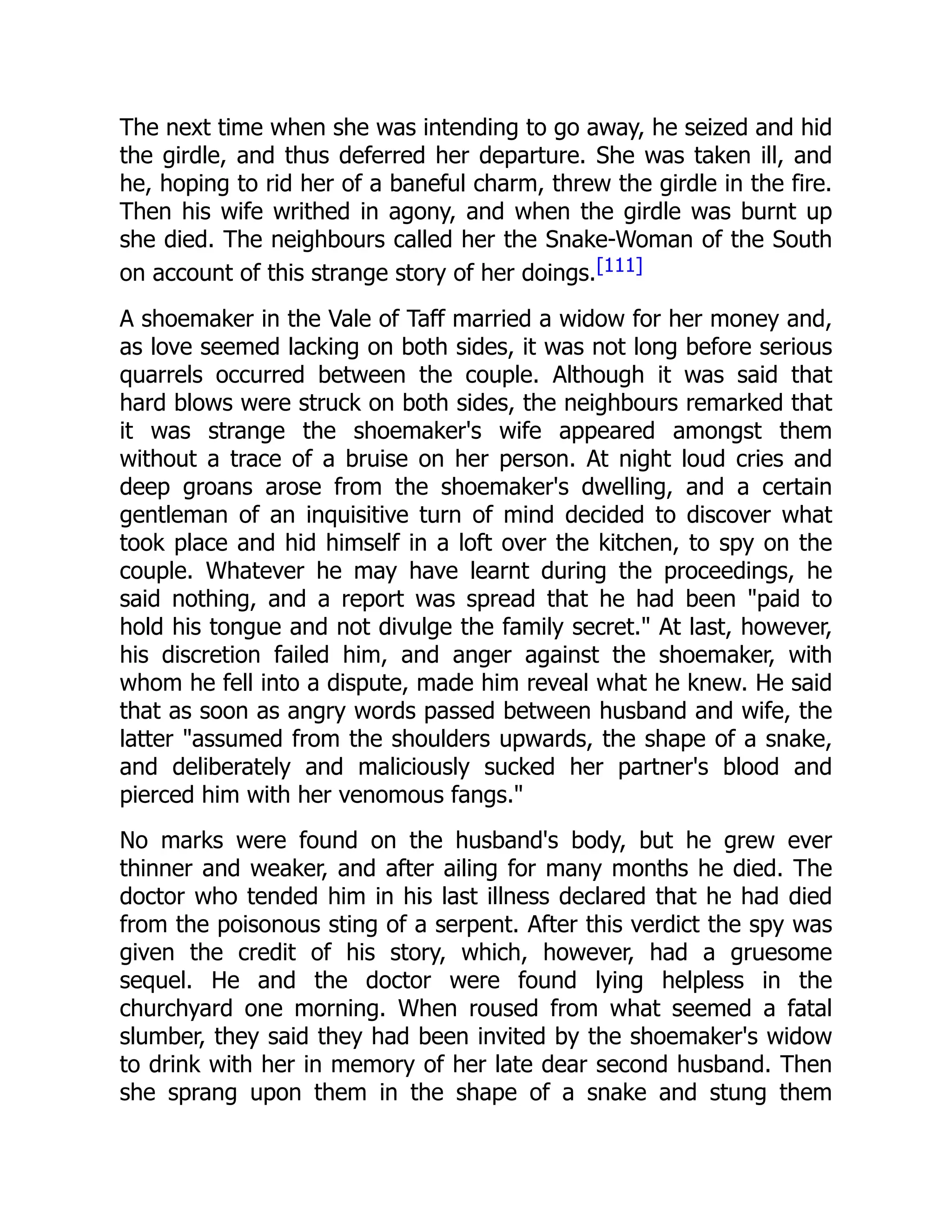 The next time when she was intending to go away, he seized and hid
the girdle, and thus deferred her departure. She was taken ill, and
he, hoping to rid her of a baneful charm, threw the girdle in the fire.
Then his wife writhed in agony, and when the girdle was burnt up
she died. The neighbours called her the Snake-Woman of the South
on account of this strange story of her doings.[111]
A shoemaker in the Vale of Taff married a widow for her money and,
as love seemed lacking on both sides, it was not long before serious
quarrels occurred between the couple. Although it was said that
hard blows were struck on both sides, the neighbours remarked that
it was strange the shoemaker's wife appeared amongst them
without a trace of a bruise on her person. At night loud cries and
deep groans arose from the shoemaker's dwelling, and a certain
gentleman of an inquisitive turn of mind decided to discover what
took place and hid himself in a loft over the kitchen, to spy on the
couple. Whatever he may have learnt during the proceedings, he
said nothing, and a report was spread that he had been "paid to
hold his tongue and not divulge the family secret." At last, however,
his discretion failed him, and anger against the shoemaker, with
whom he fell into a dispute, made him reveal what he knew. He said
that as soon as angry words passed between husband and wife, the
latter "assumed from the shoulders upwards, the shape of a snake,
and deliberately and maliciously sucked her partner's blood and
pierced him with her venomous fangs."
No marks were found on the husband's body, but he grew ever
thinner and weaker, and after ailing for many months he died. The
doctor who tended him in his last illness declared that he had died
from the poisonous sting of a serpent. After this verdict the spy was
given the credit of his story, which, however, had a gruesome
sequel. He and the doctor were found lying helpless in the
churchyard one morning. When roused from what seemed a fatal
slumber, they said they had been invited by the shoemaker's widow
to drink with her in memory of her late dear second husband. Then
she sprang upon them in the shape of a snake and stung them
 