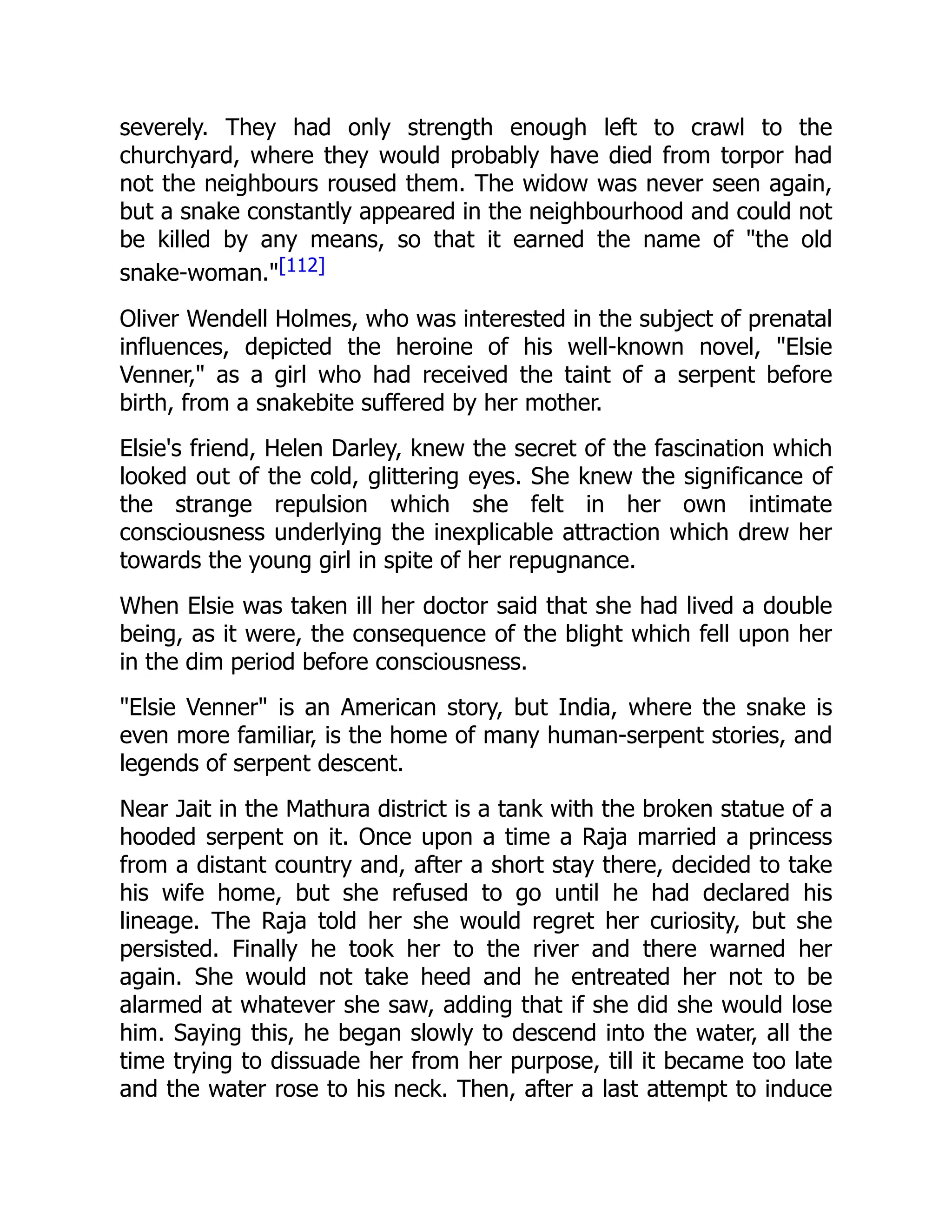 severely. They had only strength enough left to crawl to the
churchyard, where they would probably have died from torpor had
not the neighbours roused them. The widow was never seen again,
but a snake constantly appeared in the neighbourhood and could not
be killed by any means, so that it earned the name of "the old
snake-woman."[112]
Oliver Wendell Holmes, who was interested in the subject of prenatal
influences, depicted the heroine of his well-known novel, "Elsie
Venner," as a girl who had received the taint of a serpent before
birth, from a snakebite suffered by her mother.
Elsie's friend, Helen Darley, knew the secret of the fascination which
looked out of the cold, glittering eyes. She knew the significance of
the strange repulsion which she felt in her own intimate
consciousness underlying the inexplicable attraction which drew her
towards the young girl in spite of her repugnance.
When Elsie was taken ill her doctor said that she had lived a double
being, as it were, the consequence of the blight which fell upon her
in the dim period before consciousness.
"Elsie Venner" is an American story, but India, where the snake is
even more familiar, is the home of many human-serpent stories, and
legends of serpent descent.
Near Jait in the Mathura district is a tank with the broken statue of a
hooded serpent on it. Once upon a time a Raja married a princess
from a distant country and, after a short stay there, decided to take
his wife home, but she refused to go until he had declared his
lineage. The Raja told her she would regret her curiosity, but she
persisted. Finally he took her to the river and there warned her
again. She would not take heed and he entreated her not to be
alarmed at whatever she saw, adding that if she did she would lose
him. Saying this, he began slowly to descend into the water, all the
time trying to dissuade her from her purpose, till it became too late
and the water rose to his neck. Then, after a last attempt to induce
 