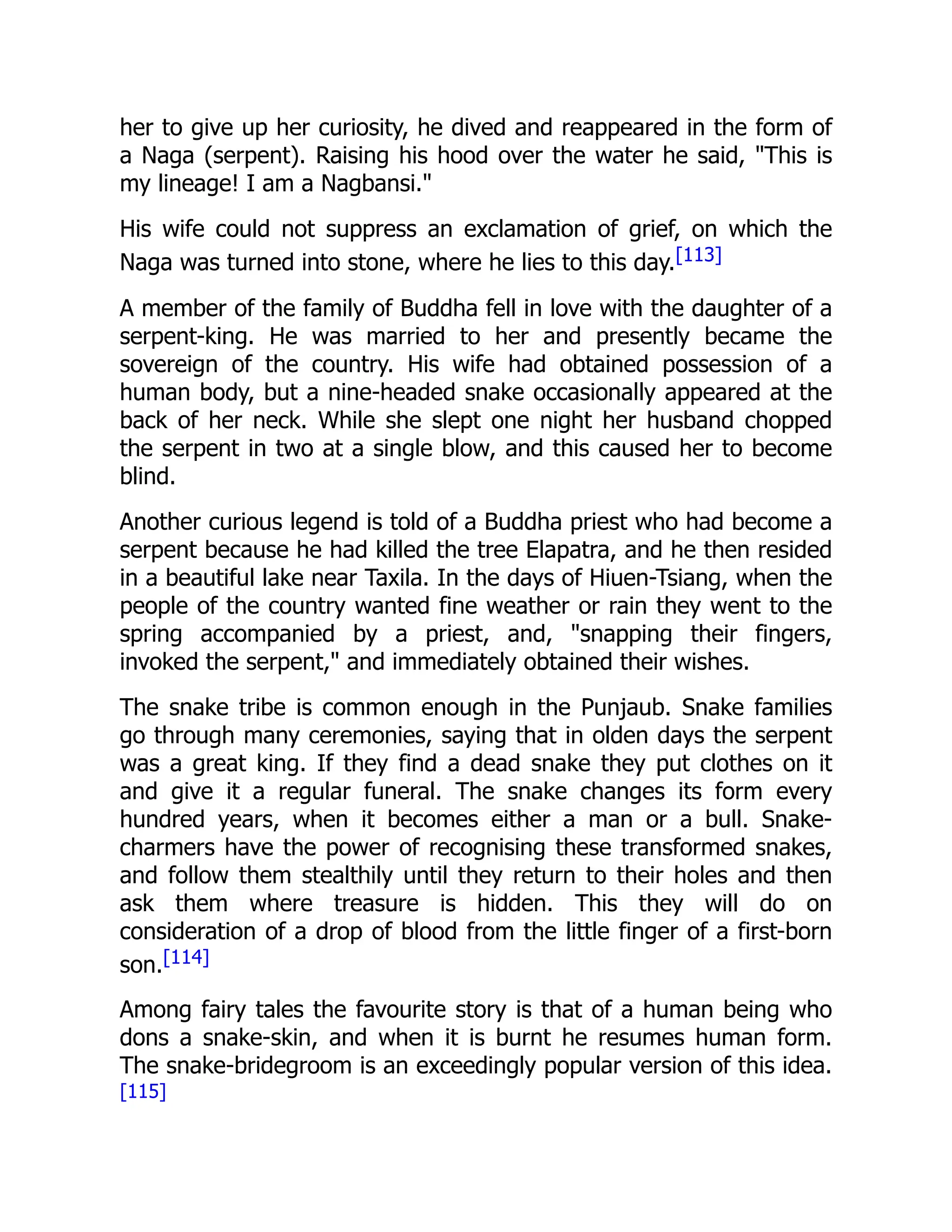her to give up her curiosity, he dived and reappeared in the form of
a Naga (serpent). Raising his hood over the water he said, "This is
my lineage! I am a Nagbansi."
His wife could not suppress an exclamation of grief, on which the
Naga was turned into stone, where he lies to this day.[113]
A member of the family of Buddha fell in love with the daughter of a
serpent-king. He was married to her and presently became the
sovereign of the country. His wife had obtained possession of a
human body, but a nine-headed snake occasionally appeared at the
back of her neck. While she slept one night her husband chopped
the serpent in two at a single blow, and this caused her to become
blind.
Another curious legend is told of a Buddha priest who had become a
serpent because he had killed the tree Elapatra, and he then resided
in a beautiful lake near Taxila. In the days of Hiuen-Tsiang, when the
people of the country wanted fine weather or rain they went to the
spring accompanied by a priest, and, "snapping their fingers,
invoked the serpent," and immediately obtained their wishes.
The snake tribe is common enough in the Punjaub. Snake families
go through many ceremonies, saying that in olden days the serpent
was a great king. If they find a dead snake they put clothes on it
and give it a regular funeral. The snake changes its form every
hundred years, when it becomes either a man or a bull. Snake-
charmers have the power of recognising these transformed snakes,
and follow them stealthily until they return to their holes and then
ask them where treasure is hidden. This they will do on
consideration of a drop of blood from the little finger of a first-born
son.[114]
Among fairy tales the favourite story is that of a human being who
dons a snake-skin, and when it is burnt he resumes human form.
The snake-bridegroom is an exceedingly popular version of this idea.
[115]
 