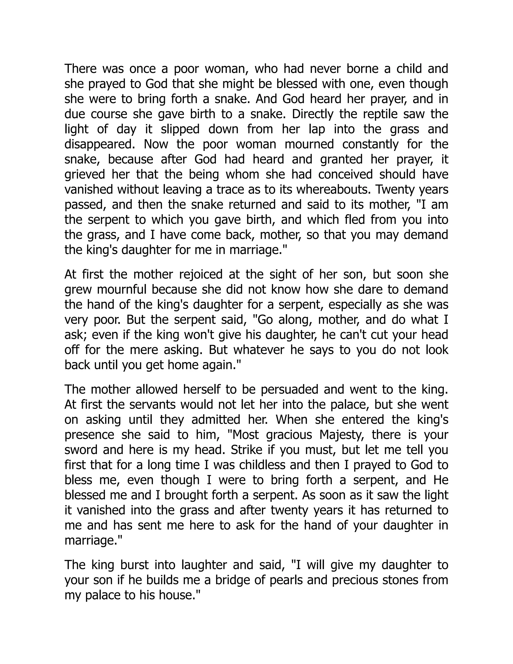 There was once a poor woman, who had never borne a child and
she prayed to God that she might be blessed with one, even though
she were to bring forth a snake. And God heard her prayer, and in
due course she gave birth to a snake. Directly the reptile saw the
light of day it slipped down from her lap into the grass and
disappeared. Now the poor woman mourned constantly for the
snake, because after God had heard and granted her prayer, it
grieved her that the being whom she had conceived should have
vanished without leaving a trace as to its whereabouts. Twenty years
passed, and then the snake returned and said to its mother, "I am
the serpent to which you gave birth, and which fled from you into
the grass, and I have come back, mother, so that you may demand
the king's daughter for me in marriage."
At first the mother rejoiced at the sight of her son, but soon she
grew mournful because she did not know how she dare to demand
the hand of the king's daughter for a serpent, especially as she was
very poor. But the serpent said, "Go along, mother, and do what I
ask; even if the king won't give his daughter, he can't cut your head
off for the mere asking. But whatever he says to you do not look
back until you get home again."
The mother allowed herself to be persuaded and went to the king.
At first the servants would not let her into the palace, but she went
on asking until they admitted her. When she entered the king's
presence she said to him, "Most gracious Majesty, there is your
sword and here is my head. Strike if you must, but let me tell you
first that for a long time I was childless and then I prayed to God to
bless me, even though I were to bring forth a serpent, and He
blessed me and I brought forth a serpent. As soon as it saw the light
it vanished into the grass and after twenty years it has returned to
me and has sent me here to ask for the hand of your daughter in
marriage."
The king burst into laughter and said, "I will give my daughter to
your son if he builds me a bridge of pearls and precious stones from
my palace to his house."
 