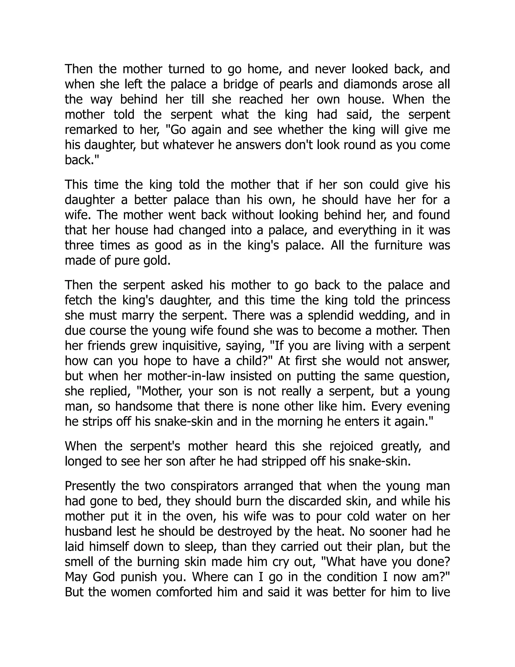 Then the mother turned to go home, and never looked back, and
when she left the palace a bridge of pearls and diamonds arose all
the way behind her till she reached her own house. When the
mother told the serpent what the king had said, the serpent
remarked to her, "Go again and see whether the king will give me
his daughter, but whatever he answers don't look round as you come
back."
This time the king told the mother that if her son could give his
daughter a better palace than his own, he should have her for a
wife. The mother went back without looking behind her, and found
that her house had changed into a palace, and everything in it was
three times as good as in the king's palace. All the furniture was
made of pure gold.
Then the serpent asked his mother to go back to the palace and
fetch the king's daughter, and this time the king told the princess
she must marry the serpent. There was a splendid wedding, and in
due course the young wife found she was to become a mother. Then
her friends grew inquisitive, saying, "If you are living with a serpent
how can you hope to have a child?" At first she would not answer,
but when her mother-in-law insisted on putting the same question,
she replied, "Mother, your son is not really a serpent, but a young
man, so handsome that there is none other like him. Every evening
he strips off his snake-skin and in the morning he enters it again."
When the serpent's mother heard this she rejoiced greatly, and
longed to see her son after he had stripped off his snake-skin.
Presently the two conspirators arranged that when the young man
had gone to bed, they should burn the discarded skin, and while his
mother put it in the oven, his wife was to pour cold water on her
husband lest he should be destroyed by the heat. No sooner had he
laid himself down to sleep, than they carried out their plan, but the
smell of the burning skin made him cry out, "What have you done?
May God punish you. Where can I go in the condition I now am?"
But the women comforted him and said it was better for him to live
 