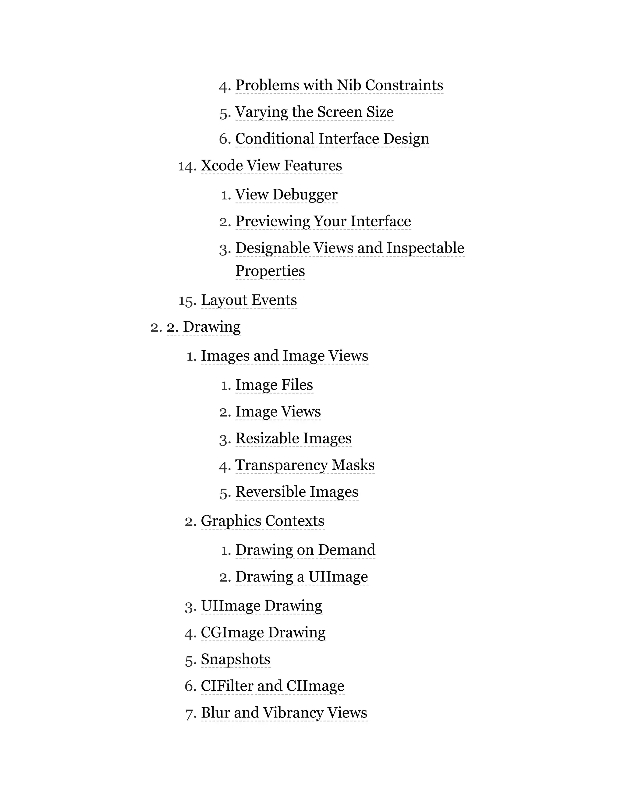 4. Problems with Nib Constraints
5. Varying the Screen Size
6. Conditional Interface Design
14. Xcode View Features
1. View Debugger
2. Previewing Your Interface
3. Designable Views and Inspectable
Properties
15. Layout Events
2. 2. Drawing
1. Images and Image Views
1. Image Files
2. Image Views
3. Resizable Images
4. Transparency Masks
5. Reversible Images
2. Graphics Contexts
1. Drawing on Demand
2. Drawing a UIImage
3. UIImage Drawing
4. CGImage Drawing
5. Snapshots
6. CIFilter and CIImage
7. Blur and Vibrancy Views
 