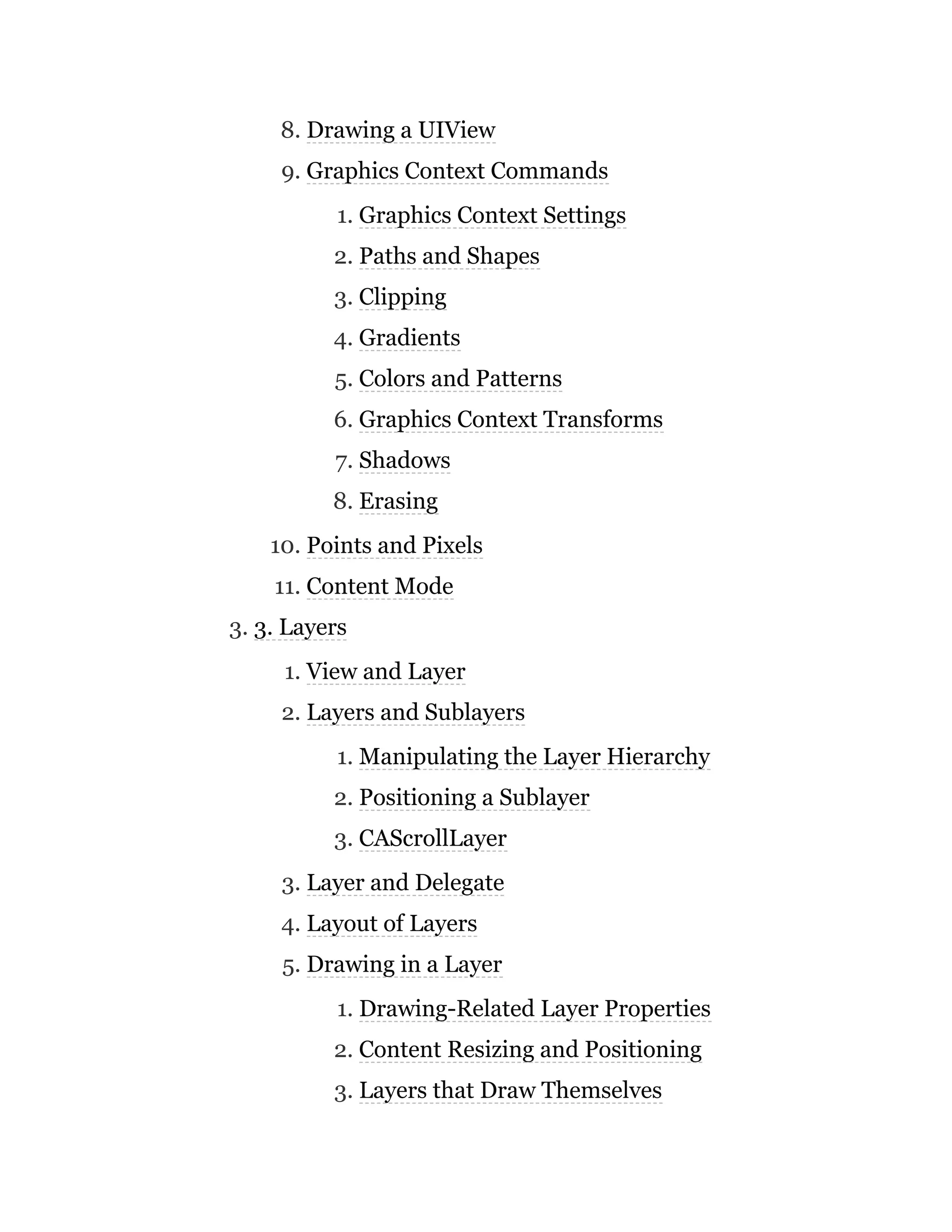 8. Drawing a UIView
9. Graphics Context Commands
1. Graphics Context Settings
2. Paths and Shapes
3. Clipping
4. Gradients
5. Colors and Patterns
6. Graphics Context Transforms
7. Shadows
8. Erasing
10. Points and Pixels
11. Content Mode
3. 3. Layers
1. View and Layer
2. Layers and Sublayers
1. Manipulating the Layer Hierarchy
2. Positioning a Sublayer
3. CAScrollLayer
3. Layer and Delegate
4. Layout of Layers
5. Drawing in a Layer
1. Drawing-Related Layer Properties
2. Content Resizing and Positioning
3. Layers that Draw Themselves
 