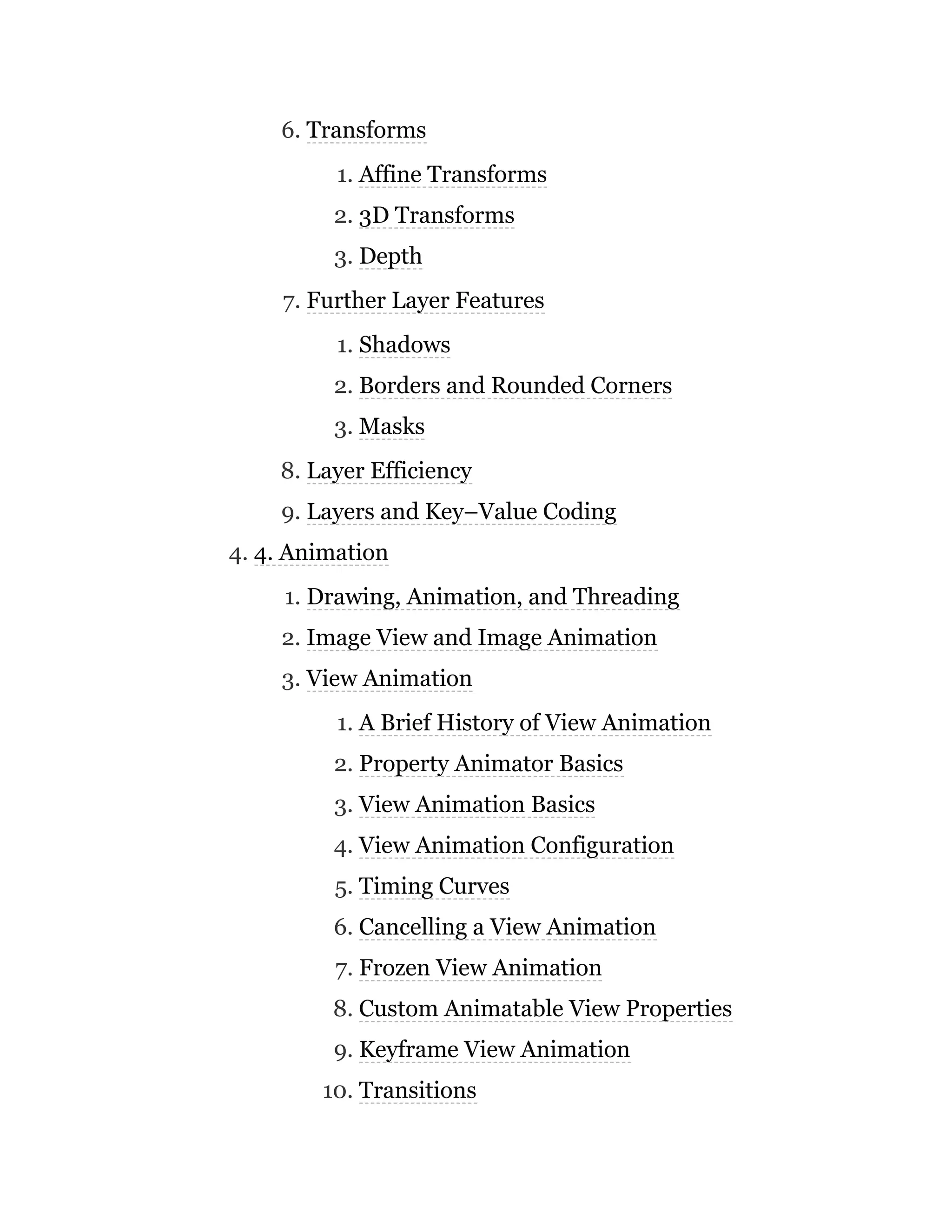 6. Transforms
1. Affine Transforms
2. 3D Transforms
3. Depth
7. Further Layer Features
1. Shadows
2. Borders and Rounded Corners
3. Masks
8. Layer Efficiency
9. Layers and Key–Value Coding
4. 4. Animation
1. Drawing, Animation, and Threading
2. Image View and Image Animation
3. View Animation
1. A Brief History of View Animation
2. Property Animator Basics
3. View Animation Basics
4. View Animation Configuration
5. Timing Curves
6. Cancelling a View Animation
7. Frozen View Animation
8. Custom Animatable View Properties
9. Keyframe View Animation
10. Transitions
 