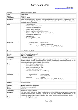 Curriculum Vitae
DEEPANSHU
deepanshu.jobid@gmail.com
Company : Wipro Technologies., Pune
Client : Credit Suisse
Domain : Banking
Designation : Database Tester
Description Credit Suisse is the leading Swiss bank which provides the Asset Management, Private Banking and
Investment Banking. In Credit Suisse I worked as a Database tester where I worked upon ETL projects
validating the Data Migration.
Task : • Client Interaction
• Functional Document Analysis
• Technical Document Analysis
• Deriving Testing Scenarios
• Creating Requirement Traceability matrix
• Creating Test Cases and get them reviewed with BA.
• Database test case Execution
• Logging Defect
• Generating QA Status Daily
Tools Used : Database Server Oracle 10GRel2
OS Sun Solaris, Windows XP
Tools HP Quality Center, Toad, Pl/SQL Developer
Duration : July- 2009 to May 2010
Company : Wipro Technologies., Mumbai
Client : CITI Bank (CEMEA Region)
Designation : Database Developer
Description CITI Bank is the Leading bank operating across the globe provides Retail banking and Corporate
Banking to their Customer. In Citi Bank project I worked as a database Developer Responsible for the
Implementation and Version Upgrade for CIS Region.
Task : • Country Specific Implementation
• Version Enhancement CIS Region
• Having calls with client and DBAs
• Functional testing new Version
• Fully implement Flexcube for Israel, Turkey.
Tools Used : Database Server Oracle 10GRel2
OS Unix, Windows XP
Application Flexcube
Tools HP Quality Center, Toad, Pl/SQL Developer
Duration : Jan-09 to June-09
Company : Wipro Technologies., Bangalore
Client : AXA life insurance Australia
Domain : Insurance
Designation : Production Support Engineer
Description AXA is a leading provider of wealth management and financial protection products and services
through brands including Australian Casualty & Life, ipac and Summit. In AXA I worked as the
Production Support Engineer where I worked upon Simple Ticket to Complex Application Tickets.
Task : • Dealing Batch errors
Page 6 of 8
 