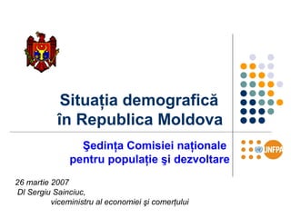 Situaţia demografică
în Republica Moldova
Şedinţa Comisiei naţionale
pentru populaţie şi dezvoltare
26 martie 2007
Dl Sergiu Sainciuc,
viceministru al economiei şi comerţului
 