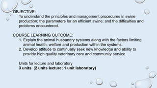 OBJECTIVE:
To understand the principles and management procedures in swine
production; the parameters for an efficient swine; and the difficulties and
problems encountered.
COURSE LEARNING OUTCOME:
1. Explain the animal husbandry systems along with the factors limiting
animal health, welfare and production within the systems.
2. Develop attitude to continually seek new knowledge and ability to
provide high quality veterinary care and community service.
Units for lecture and laboratory
3 units (2 units lecture; 1 unit laboratory)
 