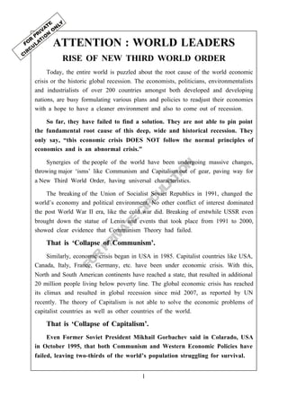 1
FO
R
PRIVATE
CIRCU
LATIO
N
ATTENTION : WORLD LEADERS
RISE OF NEW THIRD WORLD ORDER
Today, the entire world is puzzled about the root cause of the world economic
crisis or the historic global recession. The economists, politicians, environmentalists
and industrialists of over 200 countries amongst both developed and developing
nations, are busy formulating various plans and policies to readjust their economies
with a hope to have a cleaner environment and also to come out of recession.
So far, they have failed to find a solution. They are not able to pin point
the fundamental root cause of this deep, wide and historical recession. They
only say, “this economic crisis DOES NOT follow the normal principles of
economics and is an abnormal crisis.”
Synergies of the people of the world have been undergoing massive changes,
throwing major ‘isms’ like Communism and Capitalism out of gear, paving way for
a New Third World Order, having universal characteristics.
The breaking of the Union of Socialist Soviet Republics in 1991, changed the
world’s economy and political environment. No other conflict of interest dominated
the post World War II era, like the cold war did. Breaking of erstwhile USSR even
brought down the statue of Lenin and events that took place from 1991 to 2000,
showed clear evidence that Communism Theory had failed.
That is ‘Collapse of Communism’.
Similarly, economic crisis began in USA in 1985. Capitalist countries like USA,
Canada, Italy, France, Germany, etc. have been under economic crisis. With this,
North and South American continents have reached a state, that resulted in additional
20 million people living below poverty line. The global economic crisis has reached
its climax and resulted in global recession since mid 2007, as reported by UN
recently. The theory of Capitalism is not able to solve the economic problems of
capitalist countries as well as other countries of the world.
That is ‘Collapse of Capitalism’.
Even Former Soviet President Mikhail Gorbachev said in Colarado, USA
in October 1995, that both Communism and Western Economic Policies have
failed, leaving two-thirds of the world’s population struggling for survival.
 