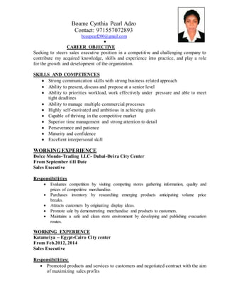 Boame Cynthia Pearl Adzo
Contact: 971557072893
bceepearl200@gmail.com

CAREER OBJECTIVE
Seeking to steers sales executive position in a competitive and challenging company to
contribute my acquired knowledge, skills and experience into practice, and play a role
for the growth and development of the organization.
SKILLS AND COMPETENCES
 Strong communication skills with strong business related approach
 Ability to present, discuss and propose at a senior level
 Ability to priorities workload, work effectively under pressure and able to meet
tight deadlines
 Ability to manage multiple commercial processes
 Highly self-motivated and ambitious in achieving goals
 Capable of thriving in the competitive market
 Superior time management and strong attention to detail
 Perseverance and patience
 Maturity and confidence
 Excellent interpersonal skill
WORKING EXPERIENCE
Dolce Mondo-Trading LLC- Dubai-Deira City Center
From September till Date
Sales Executive
Responsibilities
 Evaluates competition by visiting competing stores gathering information, quality and
prices of competitive merchandise.
 Purchases inventory by researching emerging products anticipating volume price
breaks.
 Attracts customers by originating display ideas.
 Promote sale by demonstrating merchandise and products to customers.
 Maintains a safe and clean store environment by developing and publishing evacuation
routes.
WORKING EXPERIENCE
Katameiya – Egypt-Cairo City center
From Feb.2012, 2014
Sales Executive
Responsibilities:
 Promoted products and services to customers and negotiated contract with the aim
of maximizing sales profits
 