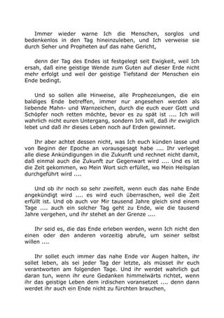 Immer wieder warne Ich die Menschen, sorglos und
bedenkenlos in den Tag hineinzuleben, und Ich verweise sie
durch Seher und Propheten auf das nahe Gericht,
denn der Tag des Endes ist festgelegt seit Ewigkeit, weil Ich
ersah, daß eine geistige Wende zum Guten auf dieser Erde nicht
mehr erfolgt und weil der geistige Tiefstand der Menschen ein
Ende bedingt.
Und so sollen alle Hinweise, alle Prophezeiungen, die ein
baldiges Ende betreffen, immer nur angesehen werden als
liebende Mahn- und Warnzeichen, durch die euch euer Gott und
Schöpfer noch retten möchte, bevor es zu spät ist .... Ich will
wahrlich nicht euren Untergang, sondern Ich will, daß ihr ewiglich
lebet und daß ihr dieses Leben noch auf Erden gewinnet.
Ihr aber achtet dessen nicht, was Ich euch künden lasse und
von Beginn der Epoche an vorausgesagt habe .... Ihr verleget
alle diese Ankündigungen in die Zukunft und rechnet nicht damit,
daß einmal auch die Zukunft zur Gegenwart wird .... Und es ist
die Zeit gekommen, wo Mein Wort sich erfüllet, wo Mein Heilsplan
durchgeführt wird ....
Und ob ihr noch so sehr zweifelt, wenn euch das nahe Ende
angekündigt wird .... es wird euch überraschen, weil die Zeit
erfüllt ist. Und ob auch vor Mir tausend Jahre gleich sind einem
Tage .... auch ein solcher Tag geht zu Ende, wie die tausend
Jahre vergehen, und ihr stehet an der Grenze ....
Ihr seid es, die das Ende erleben werden, wenn Ich nicht den
einen oder den anderen vorzeitig abrufe, um seiner selbst
willen ....
Ihr sollet euch immer das nahe Ende vor Augen halten, ihr
sollet leben, als sei jeder Tag der letzte, als müsset ihr euch
verantworten am folgenden Tage. Und ihr werdet wahrlich gut
daran tun, wenn ihr eure Gedanken himmelwärts richtet, wenn
ihr das geistige Leben dem irdischen voransetzet .... denn dann
werdet ihr auch ein Ende nicht zu fürchten brauchen,
 