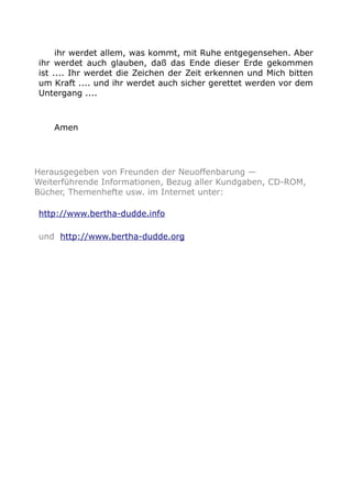 ihr werdet allem, was kommt, mit Ruhe entgegensehen. Aber
ihr werdet auch glauben, daß das Ende dieser Erde gekommen
ist .... Ihr werdet die Zeichen der Zeit erkennen und Mich bitten
um Kraft .... und ihr werdet auch sicher gerettet werden vor dem
Untergang ....
Amen
Herausgegeben von Freunden der Neuoffenbarung —
Weiterführende Informationen, Bezug aller Kundgaben, CD-ROM,
Bücher, Themenhefte usw. im Internet unter:
http://www.bertha-dudde.info
und http://www.bertha-dudde.org
 