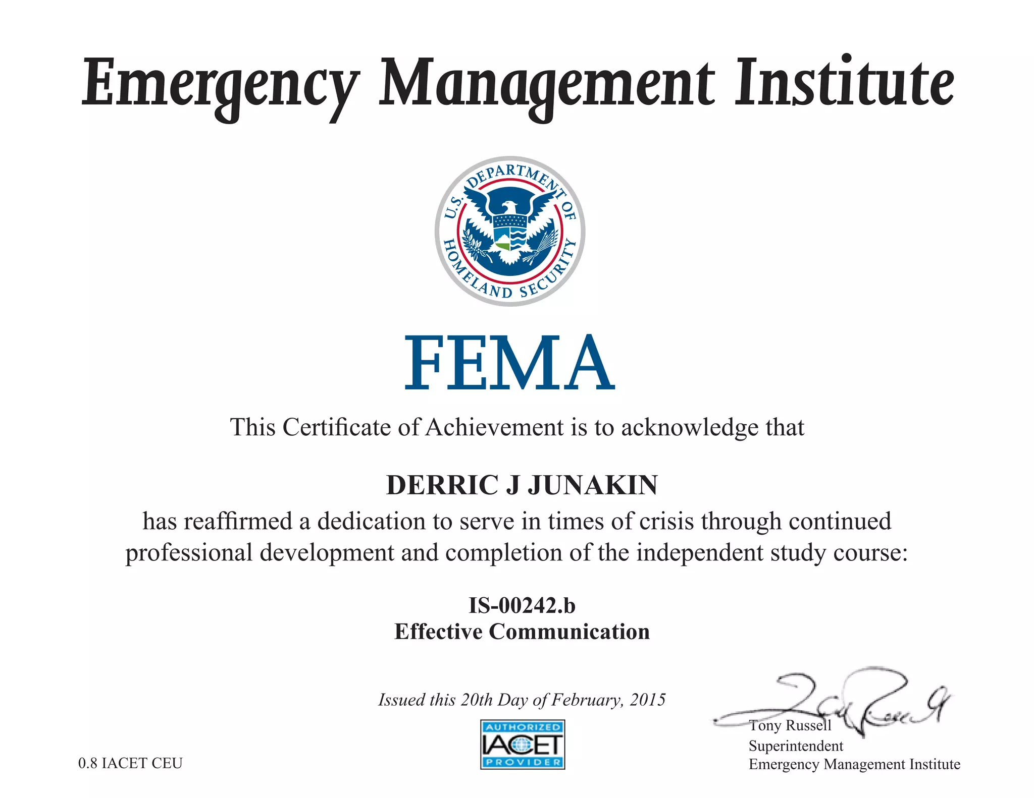Emergency Management Institute
This Certificate of Achievement is to acknowledge that
has reaffirmed a dedication to serve in times of crisis through continued
professional development and completion of the independent study course:
Tony Russell
Superintendent
Emergency Management Institute
DERRIC J JUNAKIN
IS-00242.b
Effective Communication
Issued this 20th Day of February, 2015
0.8 IACET CEU