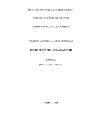 MINISTERUL EDUCAŢIEI AL REPUBLICII MOLDOVA
INSTITUTUL DE ŞTIINŢE ALE EDUCAŢIEI
STUDII SUPERIOARE, CICLUL II, MASTERAT
PROGRAMA ANALITICĂ A CURSULUI MODULAR
TEORIA ŞI METODOLOGIA EVALUĂRII
DOMENIUL:
ŞTIINŢELE ALE EDUCAŢIEI
CHIŞINĂU - 2010
 