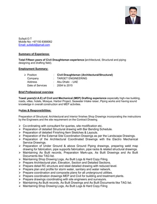 Sufayil.O.T
Mobile No- +97150 8368062
Email: sufailot@gmail.com
Summary of Experience:
Total Fifteen years of Civil Draughtsman experience (architectural, Structural and piping
designing and drafting field).
Employment Summary:
Position : Civil Draughtsman (Architectural/Structural)
Company : TARGET ENGINEERING
Address : Abu Dhabi - UAE
Date of Services : 2004 to 2015
Brief Professional overview
Towel years(U.A.E) of Civil and Mechanical (MEP) Drafting experience especially high-rise building,
roads, villas, hotels, Mosque, Harbor Project, Seawater Intake raiser, Piping works and having sound
knowledge in overall construction and MEP activities.
Duties & Responsibilities:
Preparation of Structural, Architectural and Interior finishes Shop Drawings incorporating the instructions
by the Engineers and the site requirement on the Contract Drawing.
Co-ordinating with consultant for queries, site modification etc.
Preparation of detailed Structural drawing with Bar Bending Schedule.
Preparation of detailed Finishing Item Sketches & Layouts.
Preparation of the External Site Coordination Drawings as per the Landscape Drawings.
Preparation of the Architectural Coordinated Drawings with the Electro Mechanical
Service Drawings.
Preparation of Under Ground & above Ground Piping drawings, preparing weld map
drawing for fabrication, pipe supports fabrication, pipe racks & related structural drawings.
Maintaining As Built records, Preparation Mark-ups, As Built Drawings and As Built
Documents like TAG list.
Maintaining Shop Drawing Logs, As Built Logs & Hard Copy Filing.
Prepare Architectural plan, Elevation, Section and Detailed Sections.
Prepare detail RC structure and steel detailed drawing with reduced level.
Prepare plan and profile for storm water, sanitary and water network.
Prepare coordination and composite plans for all underground utilities.
Prepare coordination drawings MEP and Civil for building and treatment plants.
Prepare drawings coordinating with site engineers and surveyors.
Maintaining As Built records, As Built Drawings and As Built Documents like TAG list.
Maintaining Shop Drawing Logs, As Built Logs & Hard Copy Filing
 