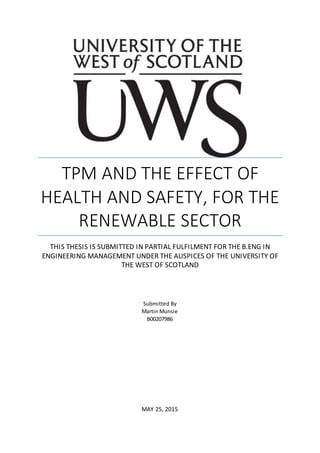 TPM AND THE EFFECT OF
HEALTH AND SAFETY, FOR THE
RENEWABLE SECTOR
THIS THESIS IS SUBMITTED IN PARTIAL FULFILMENT FOR THE B.ENG IN
ENGINEERING MANAGEMENT UNDER THE AUSPICES OF THE UNIVERSITY OF
THE WEST OF SCOTLAND
MAY 25, 2015
Submitted By
Martin Munsie
B00207986
 