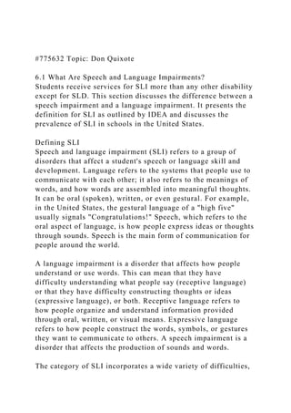 #775632 Topic: Don Quixote
6.1 What Are Speech and Language Impairments?
Students receive services for SLI more than any other disability
except for SLD. This section discusses the difference between a
speech impairment and a language impairment. It presents the
definition for SLI as outlined by IDEA and discusses the
prevalence of SLI in schools in the United States.
Defining SLI
Speech and language impairment (SLI) refers to a group of
disorders that affect a student's speech or language skill and
development. Language refers to the systems that people use to
communicate with each other; it also refers to the meanings of
words, and how words are assembled into meaningful thoughts.
It can be oral (spoken), written, or even gestural. For example,
in the United States, the gestural language of a "high five"
usually signals "Congratulations!" Speech, which refers to the
oral aspect of language, is how people express ideas or thoughts
through sounds. Speech is the main form of communication for
people around the world.
A language impairment is a disorder that affects how people
understand or use words. This can mean that they have
difficulty understanding what people say (receptive language)
or that they have difficulty constructing thoughts or ideas
(expressive language), or both. Receptive language refers to
how people organize and understand information provided
through oral, written, or visual means. Expressive language
refers to how people construct the words, symbols, or gestures
they want to communicate to others. A speech impairment is a
disorder that affects the production of sounds and words.
The category of SLI incorporates a wide variety of difficulties,
 