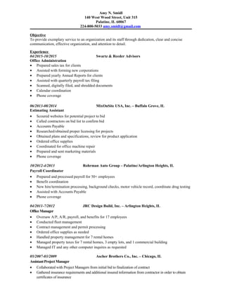 Amy N. Smidl
140 West Wood Street, Unit 315
Palatine, IL 60067
224-800-5033 amy.smidl@gmail.com
Objective
To provide exemplary service to an organization and its staff through dedication, clear and concise
communication, effective organization, and attention to detail.
Experience
04/2015-10/2015 Swartz & Reeder Advisors
Office Administration
• Prepared sales tax for clients
• Assisted with forming new corporations
• Prepared yearly Annual Reports for clients
• Assisted with quarterly payroll tax filing
• Scanned, digitally filed, and shredded documents
• Calendar coordination
• Phone coverage
06/2013-08/2014 MixOnSite USA, Inc. – Buffalo Grove, IL
Estimating Assistant
• Scoured websites for potential project to bid
• Called contractors on bid list to confirm bid
• Accounts Payable
• Researched/obtained proper licensing for projects
• Obtained plans and specifications, review for product application
• Ordered office supplies
• Coordinated for office machine repair
• Prepared and sent marketing materials
• Phone coverage
10/2012-4/2013 Rohrman Auto Group – Palatine/Arlington Heights, IL
Payroll Coordinator
• Prepared and processed payroll for 50+ employees
• Benefit coordination
• New hire/termination processing, background checks, motor vehicle record, coordinate drug testing
• Assisted with Accounts Payable
• Phone coverage
04/2011-7/2012 JRC Design Build, Inc. – Arlington Heights, IL
Office Manager
• Oversaw A/P, A/R, payroll, and benefits for 17 employees
• Conducted fleet management
• Contract management and permit processing
• Ordered office supplies as needed
• Handled property management for 7 rental homes
• Managed property taxes for 7 rental homes, 3 empty lots, and 1 commercial building
• Managed IT and any other computer inquires as requested
05/2007-03/2009 Ascher Brothers Co., Inc. – Chicago, IL
Assistant Project Manager
• Collaborated with Project Managers from initial bid to finalization of contract
• Gathered insurance requirements and additional insured information from contractor in order to obtain
certificates of insurance
 