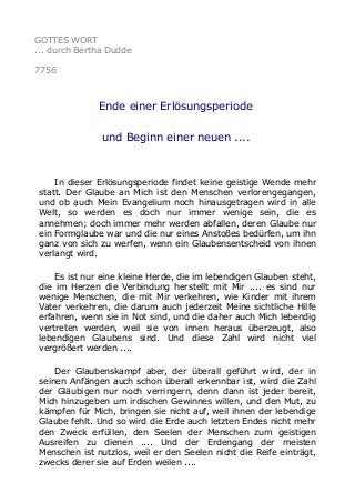 GOTTES WORT
... durch Bertha Dudde
7756
Ende einer Erlösungsperiode
und Beginn einer neuen ....
In dieser Erlösungsperiode findet keine geistige Wende mehr
statt. Der Glaube an Mich ist den Menschen verlorengegangen,
und ob auch Mein Evangelium noch hinausgetragen wird in alle
Welt, so werden es doch nur immer wenige sein, die es
annehmen; doch immer mehr werden abfallen, deren Glaube nur
ein Formglaube war und die nur eines Anstoßes bedürfen, um ihn
ganz von sich zu werfen, wenn ein Glaubensentscheid von ihnen
verlangt wird.
Es ist nur eine kleine Herde, die im lebendigen Glauben steht,
die im Herzen die Verbindung herstellt mit Mir .... es sind nur
wenige Menschen, die mit Mir verkehren, wie Kinder mit ihrem
Vater verkehren, die darum auch jederzeit Meine sichtliche Hilfe
erfahren, wenn sie in Not sind, und die daher auch Mich lebendig
vertreten werden, weil sie von innen heraus überzeugt, also
lebendigen Glaubens sind. Und diese Zahl wird nicht viel
vergrößert werden ....
Der Glaubenskampf aber, der überall geführt wird, der in
seinen Anfängen auch schon überall erkennbar ist, wird die Zahl
der Gläubigen nur noch verringern, denn dann ist jeder bereit,
Mich hinzugeben um irdischen Gewinnes willen, und den Mut, zu
kämpfen für Mich, bringen sie nicht auf, weil ihnen der lebendige
Glaube fehlt. Und so wird die Erde auch letzten Endes nicht mehr
den Zweck erfüllen, den Seelen der Menschen zum geistigen
Ausreifen zu dienen .... Und der Erdengang der meisten
Menschen ist nutzlos, weil er den Seelen nicht die Reife einträgt,
zwecks derer sie auf Erden weilen ....
 