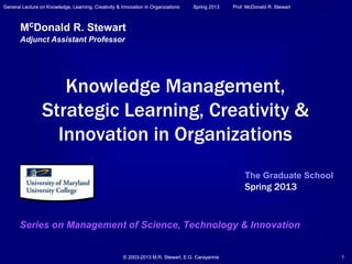 General Lecture on Knowledge, Learning, Creativity & Innovation in Organizations Spring 2013 Prof. McDonald R. Stewart
© 2003-2013 M.R. Stewart, E.G. Carayannis 1© 2003-2013 M.R. Stewart, E.G. Carayannis 1
General Lecture on Knowledge, Learning, Creativity & Innovation in Organizations Spring 2013 Prof. McDonald R. Stewart
Knowledge Management,
Strategic Learning, Creativity &
Innovation in Organizations
Series on Management of Science, Technology & Innovation
McDonald R. Stewart
Adjunct Assistant Professor
The Graduate School
Spring 2013
 