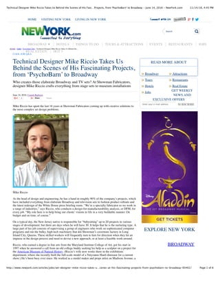 11/14/16, 4:45 PMTechnical Designer Mike Riccio Takes Us Behind the Scenes of His Fasc…Projects, from 'PsychoBarn' to Broadway - June 14, 2016 - NewYork.com
Page 1 of 6http://www.newyork.com/articles/jobs/set-designer-mike-riccio-takes-u…cenes-at-his-fascinating-projects-from-psychobarn-to-broadway-93402/
Technical Designer Mike Riccio Takes Us
Behind the Scenes of His Fascinating Projects,
from ‘PsychoBarn’ to Broadway
Who creates those elaborate Broadway and TV sets? At Showman Fabricators,
designer Mike Riccio crafts everything from stage sets to museum installations
June 14, 2016, Craigh Barboza
4 Share Tweet
Mike Riccio has spent the last 16 years at Showman Fabricators coming up with creative solutions to
the most complex set design problems.
Mike Riccio
As the head of design and engineering, he has a hand in roughly 90% of the company’s projects, which
have included everything from elaborate Broadway and television sets to fashion product rollouts and
the latest redesign of the White House press brieﬁng room. “We’re a specialty fabricator so we work in
a range of industries,” says Riccio, who conducts a design-for-manufacturability analysis, or DFM, for
every job. “My role here is to help bring our clients’ visions to life in a very buildable manner. On
budget and on time, of course.”
On a typical day, the New Jersey native is responsible for “babysitting” up to 20 projects in various
stages of development, but there are days when he will have 30. It helps that he is the nurturing type. A
large part of his job consists of supervising a group of engineers who work on sophisticated computer
programs and run the bulky, high-tech machinery that dot Showman’s cavernous factory in Long
Island City, Queens. These skilled workers will frequently turn to him for direction when they hit an
impasse in the design process and need to devise a new approach, or at least a feasible work-around.
Riccio, who earned a degree in ﬁne arts from the Maryland Institute College of Art, got his start in
1997 when he answered a call from an old college buddy seeking his help as a sculptor on a project for
the American Museum of Natural History. (Riccio’s wife now works there in the exhibitions
department, where she recently built the full-scale model of a Yutyranus Hauli dinosaur for a current
show.) He’s been busy ever since. He worked as a model maker and props artist on Madison Avenue, a
Broadway Attractions
SUBSCRIBE
BROADWAY
Tours Restaurants
Hotels Real Estate
Jobs
READ MORE ABOUT
GET WEEKLY
NEWS AND
EXCLUSIVE OFFERS
Enter your e-mail address
EXPLORE NEW YORK
HOME › JOBS › Everything Jobs › Technical Designer Mike Riccio Takes Us Behind the...
COOL JOB Q&A
HOME VISITING NEW YORK LIVING IN NEW YORK
Search
BROADWAY ▼ HOTELS THINGS TO DO TOURS & ATTRACTIONS EVENTS RESTAURANTS JOBS
REAL ESTATE HOT 5
» »
» »
» »
»
 