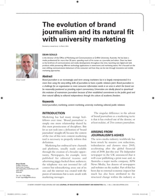 1© HENRY STEWART PUBLICATIONS 2397-0626 JOURNAL OF EDUCATION ADVANCEMENT AND MARKETING VOL. 1, NO. 2, 000–000 SPRING 2016
Dean Gould
The evolution of brand
journalism and its natural fit
with university marketing
Received (in revised form): 1st March, 2016
DEAN GOULD
is the director of the Office of Marketing and Communications at Griffith University, Australia. He has been a
media professional for more than 20 years, spending much of his career as a journalist and editor. Dean has been
at the forefront of communications and media developments throughout that time, launching new digital and web
products while pioneering different technology applications in newsrooms and marketing teams. He is focused on the
ever-shifting communications behaviours of the consumer and how they can be met through innovative and nimble
marketing approaches.
Abstract
Brand journalism is an increasingly used term among marketers but it is largely misrepresented. It is
more than using the story-telling skills of journalists to hone a public relations pitch. Brand journalism is
a challenge for an organisation to meet consumer information needs in an area in which the brand can
be reasonably positioned as providing expert commentary. Universities are ideally placed to spearhead
this evolution of mainstream journalism because of their established commitment to the public good and
their natural affinity to editorial independence through the culture of academic freedom.
Keywords
brand journalism, marketing, content marketing, university marketing, editorial, public relations
Dean Gould,
Griffith University,
Gold Coast Campus,
The Chancellery (G34) Room 2.07,
QLD 4222,
Australia
Tel: +61 7 555 27844;
E-mail: d.gould@griffith.edu.au
INTRODUCTION
Marketing has had many strange bed-
fellows over time. ‘Brand journalism’ is
simply one more relationship shared by
this most promiscuous of disciplines. But
let us not rush into a definition of ‘brand
journalism’ straight off, because the context
of the rise of this new content marketing
tool is necessary to properly inform that
definition.
Marketing has embraced new channels
and platforms, usually made available
through the creation of a broader oppor-
tunity. Newspapers, for example, were
published for editorial reasons and
advertising piggy-backed those audiences;
the telephone was not invented for call
centres but telemarketing arose out of its
use; and the internet was created with the
purest of intentions but is now awash with
marketing messages.
The singular difference in the advent
of brand journalism as a marketing tactic
is that it has evolved out of the demise, or
at least malaise, of 21st-century journalism.
ARISING FROM
JOURNALISM’S ASHES
The news media industry worldwide has
been struck by massive cost reductions,
redundancies and closures since 2005,
accelerating after the global financial
crisis of 2008. Just this year The Independent
newspaper in the UK announced that it
will cease publishing a print issue and, in
Australia a major media company, APN
News Media, has dozens of newspapers
and websites on the market. Part of this has
been due to external economic impacts but
much has also been attributed to the
structural change within the industry as
JEAM0012_GOULD_1_2.indd 1 25-03-2016 10:12:25 AM
 
