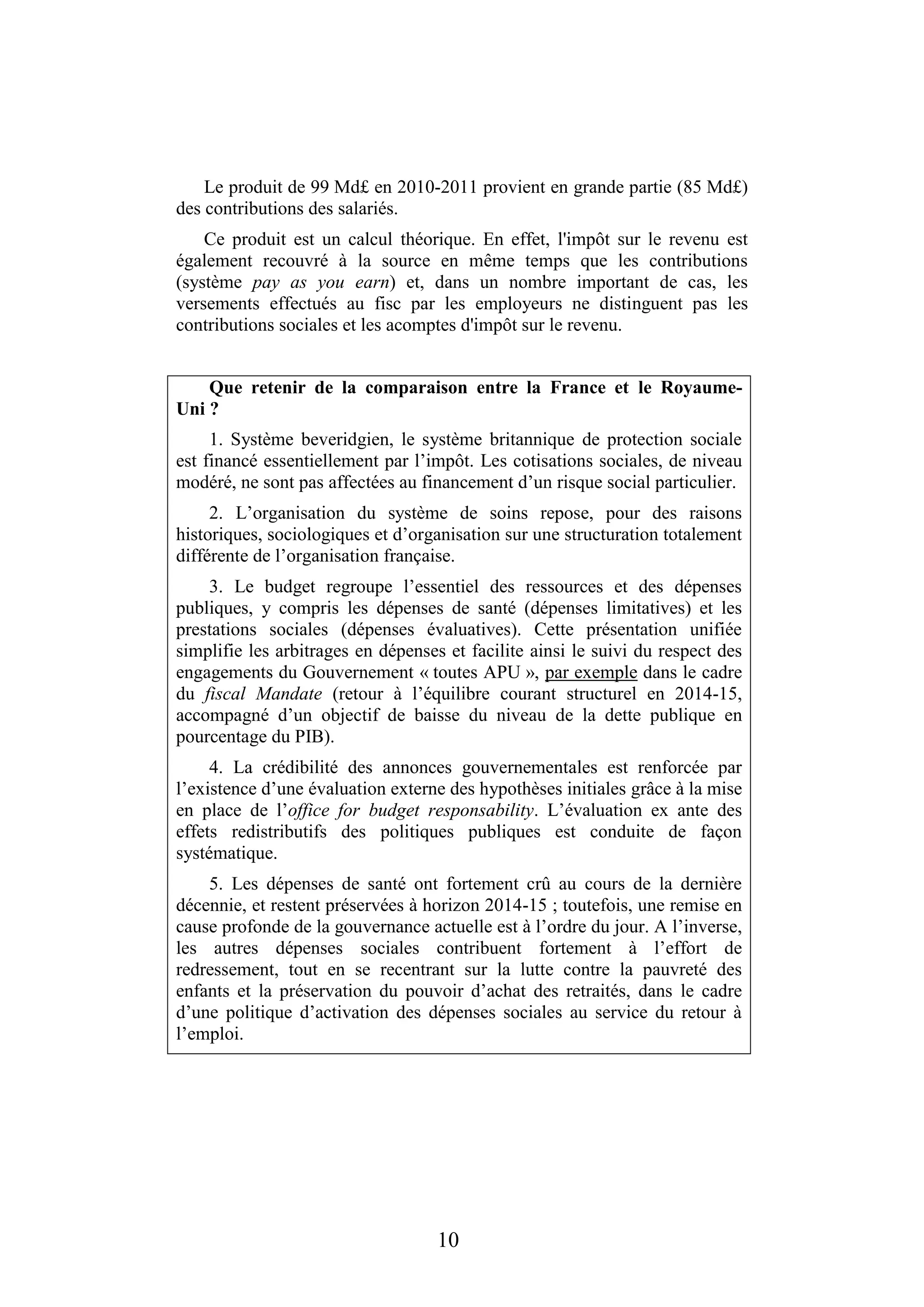 10
Le produit de 99 Md£ en 2010-2011 provient en grande partie (85 Md£)
des contributions des salariés.
Ce produit est un calcul théorique. En effet, l'impôt sur le revenu est
également recouvré à la source en même temps que les contributions
(système pay as you earn) et, dans un nombre important de cas, les
versements effectués au fisc par les employeurs ne distinguent pas les
contributions sociales et les acomptes d'impôt sur le revenu.
Que retenir de la comparaison entre la France et le Royaume-
Uni ?
1. Système beveridgien, le système britannique de protection sociale
est financé essentiellement par l’impôt. Les cotisations sociales, de niveau
modéré, ne sont pas affectées au financement d’un risque social particulier.
2. L’organisation du système de soins repose, pour des raisons
historiques, sociologiques et d’organisation sur une structuration totalement
différente de l’organisation française.
3. Le budget regroupe l’essentiel des ressources et des dépenses
publiques, y compris les dépenses de santé (dépenses limitatives) et les
prestations sociales (dépenses évaluatives). Cette présentation unifiée
simplifie les arbitrages en dépenses et facilite ainsi le suivi du respect des
engagements du Gouvernement « toutes APU », par exemple dans le cadre
du fiscal Mandate (retour à l’équilibre courant structurel en 2014-15,
accompagné d’un objectif de baisse du niveau de la dette publique en
pourcentage du PIB).
4. La crédibilité des annonces gouvernementales est renforcée par
l’existence d’une évaluation externe des hypothèses initiales grâce à la mise
en place de l’office for budget responsability. L’évaluation ex ante des
effets redistributifs des politiques publiques est conduite de façon
systématique.
5. Les dépenses de santé ont fortement crû au cours de la dernière
décennie, et restent préservées à horizon 2014-15 ; toutefois, une remise en
cause profonde de la gouvernance actuelle est à l’ordre du jour. A l’inverse,
les autres dépenses sociales contribuent fortement à l’effort de
redressement, tout en se recentrant sur la lutte contre la pauvreté des
enfants et la préservation du pouvoir d’achat des retraités, dans le cadre
d’une politique d’activation des dépenses sociales au service du retour à
l’emploi.
 