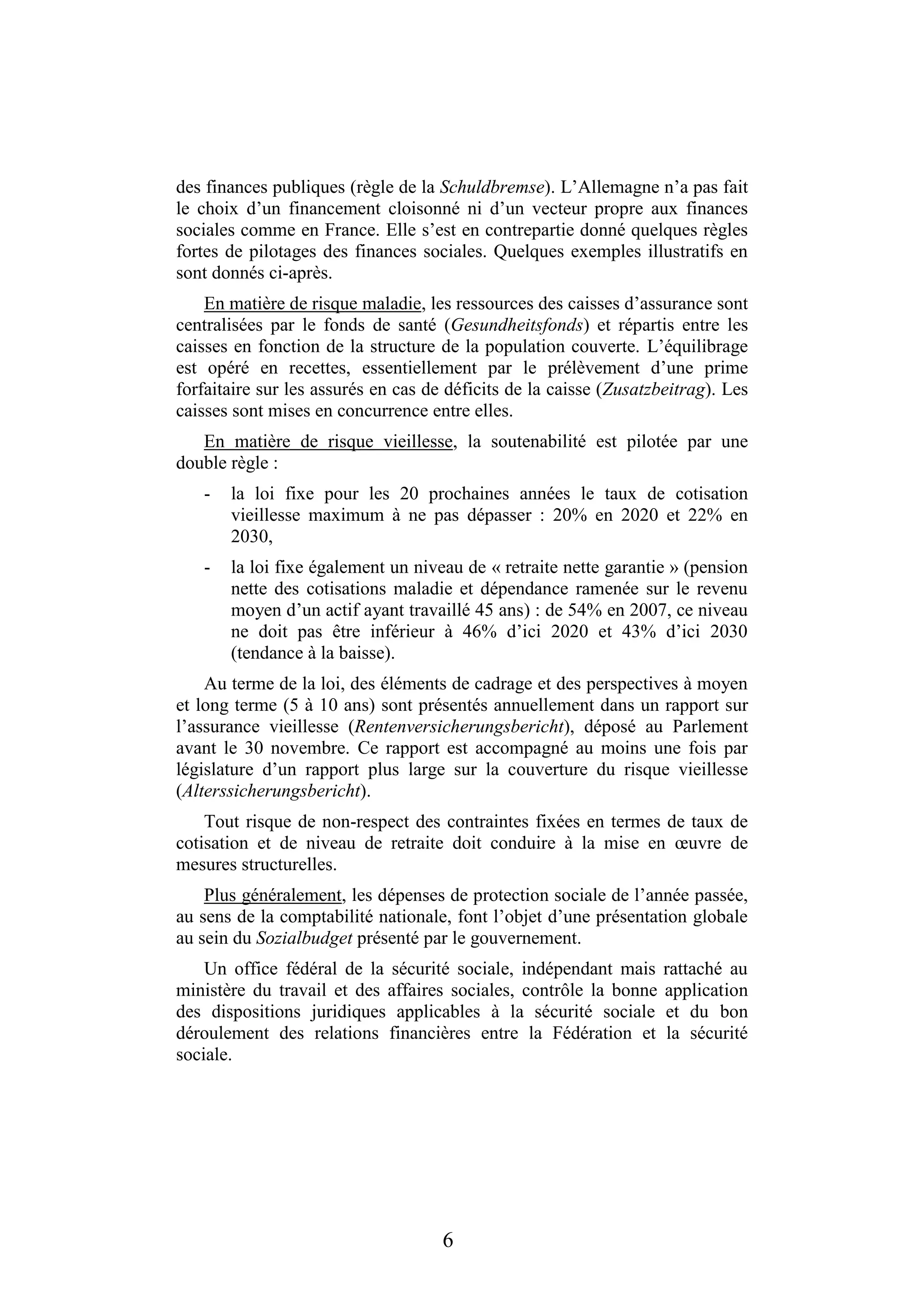 6
des finances publiques (règle de la Schuldbremse). L’Allemagne n’a pas fait
le choix d’un financement cloisonné ni d’un vecteur propre aux finances
sociales comme en France. Elle s’est en contrepartie donné quelques règles
fortes de pilotages des finances sociales. Quelques exemples illustratifs en
sont donnés ci-après.
En matière de risque maladie, les ressources des caisses d’assurance sont
centralisées par le fonds de santé (Gesundheitsfonds) et répartis entre les
caisses en fonction de la structure de la population couverte. L’équilibrage
est opéré en recettes, essentiellement par le prélèvement d’une prime
forfaitaire sur les assurés en cas de déficits de la caisse (Zusatzbeitrag). Les
caisses sont mises en concurrence entre elles.
En matière de risque vieillesse, la soutenabilité est pilotée par une
double règle :
- la loi fixe pour les 20 prochaines années le taux de cotisation
vieillesse maximum à ne pas dépasser : 20% en 2020 et 22% en
2030,
- la loi fixe également un niveau de « retraite nette garantie » (pension
nette des cotisations maladie et dépendance ramenée sur le revenu
moyen d’un actif ayant travaillé 45 ans) : de 54% en 2007, ce niveau
ne doit pas être inférieur à 46% d’ici 2020 et 43% d’ici 2030
(tendance à la baisse).
Au terme de la loi, des éléments de cadrage et des perspectives à moyen
et long terme (5 à 10 ans) sont présentés annuellement dans un rapport sur
l’assurance vieillesse (Rentenversicherungsbericht), déposé au Parlement
avant le 30 novembre. Ce rapport est accompagné au moins une fois par
législature d’un rapport plus large sur la couverture du risque vieillesse
(Alterssicherungsbericht).
Tout risque de non-respect des contraintes fixées en termes de taux de
cotisation et de niveau de retraite doit conduire à la mise en œuvre de
mesures structurelles.
Plus généralement, les dépenses de protection sociale de l’année passée,
au sens de la comptabilité nationale, font l’objet d’une présentation globale
au sein du Sozialbudget présenté par le gouvernement.
Un office fédéral de la sécurité sociale, indépendant mais rattaché au
ministère du travail et des affaires sociales, contrôle la bonne application
des dispositions juridiques applicables à la sécurité sociale et du bon
déroulement des relations financières entre la Fédération et la sécurité
sociale.
 