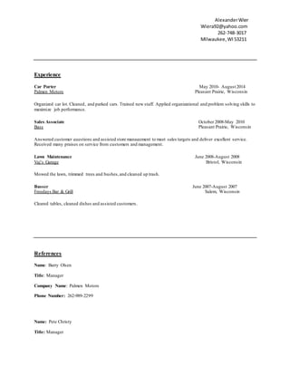 AlexanderWier
Wiera92@yahoo.com
2 262-748-3017
Milwaukee,WI53211
Experience
Car Porter May 2010- August 2014
Palmen Motors Pleasant Prairie, Wisconsin
Organized car lot. Cleaned, and parked cars. Trained new staff. Applied organizational and problem solving skills to
maximize job performance.
Sales Associate October 2008-May 2010
Bass Pleasant Prairie, Wisconsin
Answered customer questions and assisted store management to meet sales targets and deliver excellent service.
Received many praises on service from customers and management.
Lawn Maintenance June 2008-August 2008
Vaj’s Garage Bristol, Wisconsin
Mowed the lawn, trimmed trees and bushes,and cleaned up trash.
Busser June 2007-August 2007
Freedays Bar & Grill Salem, Wisconsin
Cleared tables, cleaned dishes and assisted customers.
References
Name: Barry Olsen
Title: Manager
Company Name: Palmen Motors
Phone Number: 262-989-2299
Name: Pete Christy
Title: Manager
 