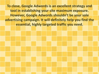 To close, Google Adwords is an excellent strategy and
tool in establishing your site maximum exposure.
However, Google Adwords shouldn't be your sole
advertising campaign. It will definitely help you find the
essential, highly targeted traffic you need.
 