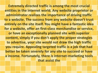 Extremely directed traffic is among the most crucial
entities in the internet world. Any website proprietor or
administrator realizes the importance of driving traffic
to a website. The success from any website doesn't trust
entirely on the site itself. You might have a fantastic idea
for a website, offer an first-class merchandise or service,
or have an exceptionally planned site with superior
content, simply if you don't apply the proper strategies
to advertise, your site would not draw the high traffic
you require. Appealing targeted traffic is a job that had
better be taken severely for any site to succeed or have
a income. Fortunately, there is internet-marketing tools
that assist the
 