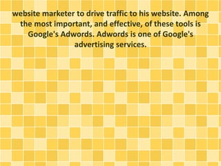 website marketer to drive traffic to his website. Among
the most important, and effective, of these tools is
Google's Adwords. Adwords is one of Google's
advertising services.
 